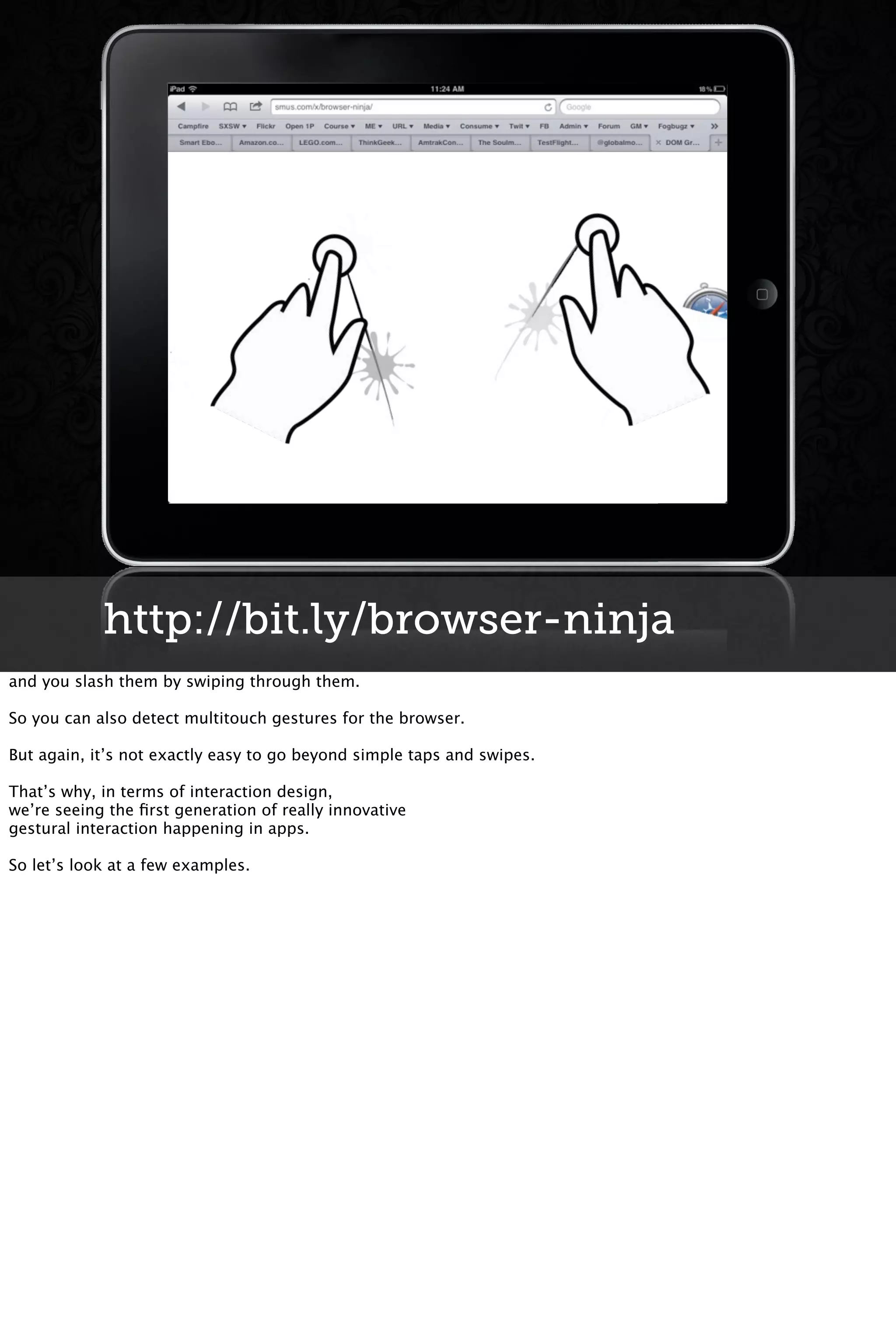 http://bit.ly/browser-ninja
and you slash them by swiping through them.
So you can also detect multitouch gestures for the browser.
But again, it’s not exactly easy to go beyond simple taps and swipes.
That’s why, in terms of interaction design,
we’re seeing the ﬁrst generation of really innovative
gestural interaction happening in apps.
So let’s look at a few examples.
 