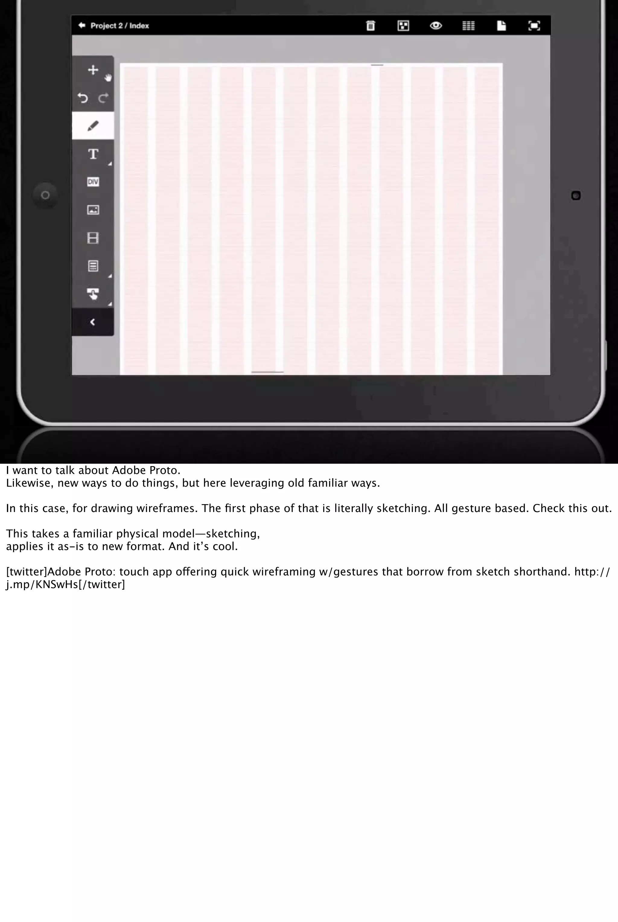 I want to talk about Adobe Proto.
Likewise, new ways to do things, but here leveraging old familiar ways.
In this case, for drawing wireframes. The ﬁrst phase of that is literally sketching. All gesture based. Check this out.
This takes a familiar physical model—sketching,
applies it as-is to new format. And it’s cool.
[twitter]Adobe Proto: touch app offering quick wireframing w/gestures that borrow from sketch shorthand. http://
j.mp/KNSwHs[/twitter]
 