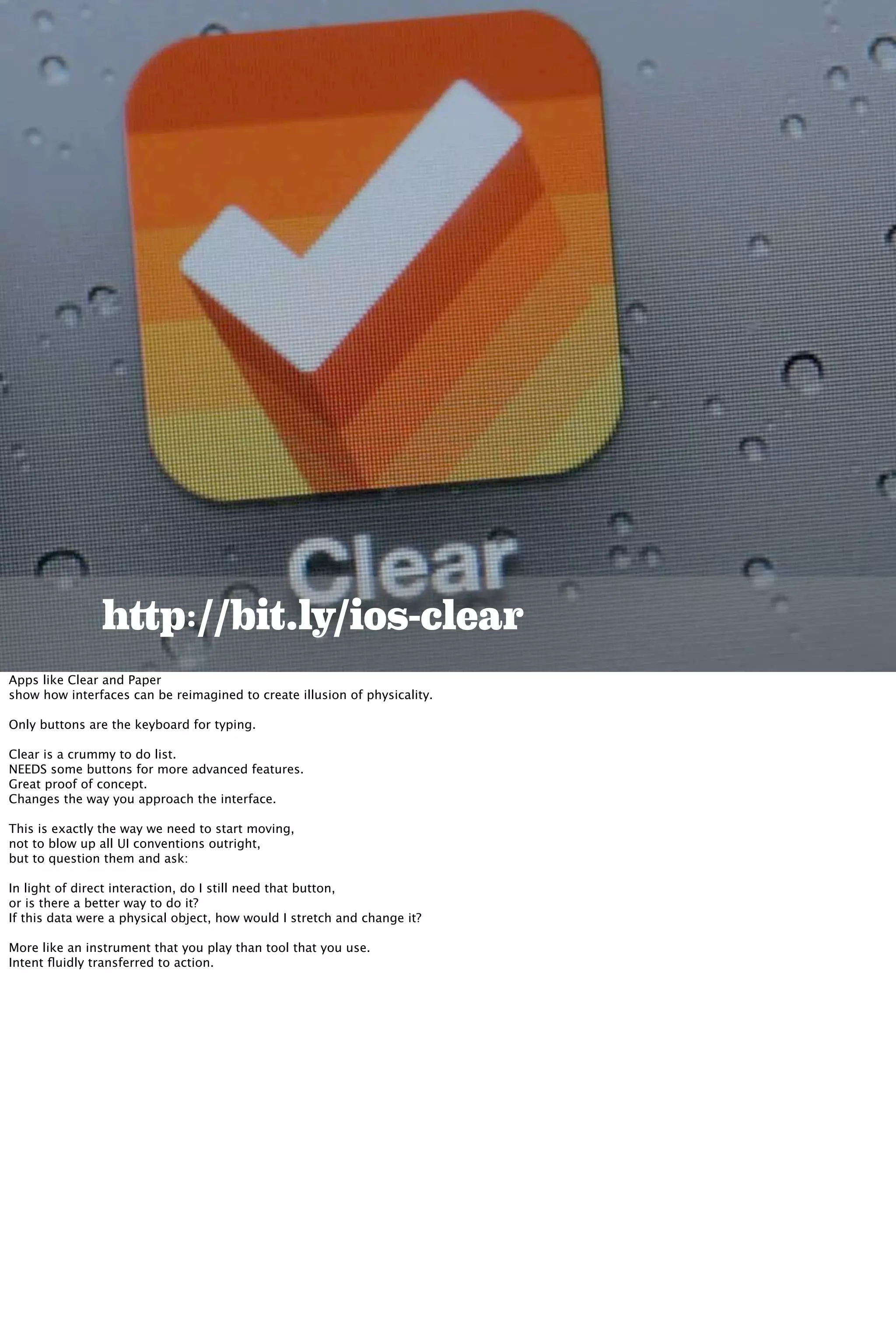 http://bit.ly/ios-clear
Apps like Clear and Paper
show how interfaces can be reimagined to create illusion of physicality.
Only buttons are the keyboard for typing.
Clear is a crummy to do list.
NEEDS some buttons for more advanced features.
Great proof of concept.
Changes the way you approach the interface.
This is exactly the way we need to start moving,
not to blow up all UI conventions outright,
but to question them and ask:
In light of direct interaction, do I still need that button,
or is there a better way to do it?
If this data were a physical object, how would I stretch and change it?
More like an instrument that you play than tool that you use.
Intent ﬂuidly transferred to action.
 