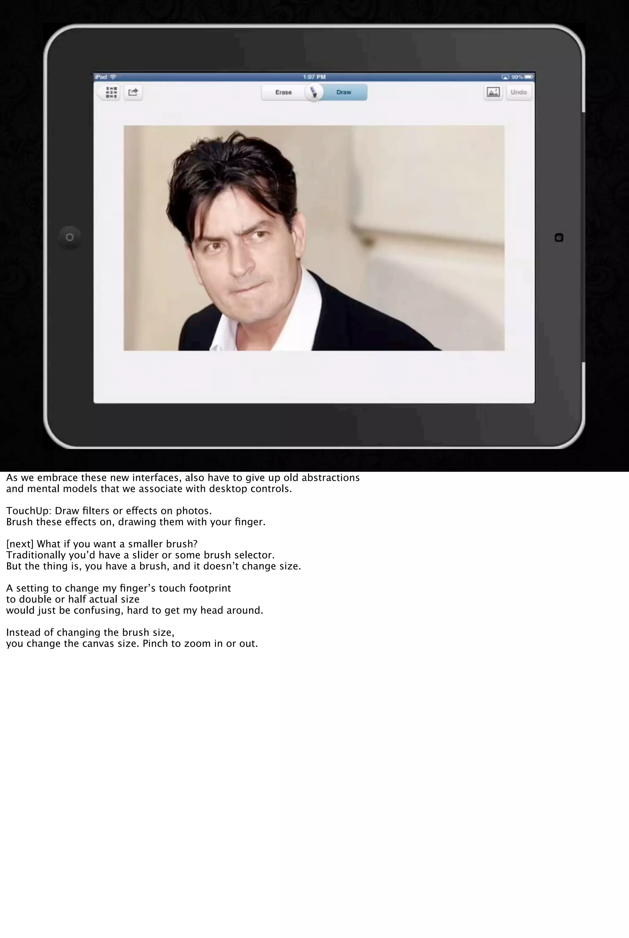 As we embrace these new interfaces, also have to give up old abstractions
and mental models that we associate with desktop controls.
TouchUp: Draw ﬁlters or effects on photos.
Brush these effects on, drawing them with your ﬁnger.
[next] What if you want a smaller brush?
Traditionally you’d have a slider or some brush selector.
But the thing is, you have a brush, and it doesn’t change size.
A setting to change my ﬁnger’s touch footprint
to double or half actual size
would just be confusing, hard to get my head around.
Instead of changing the brush size,
you change the canvas size. Pinch to zoom in or out.
 