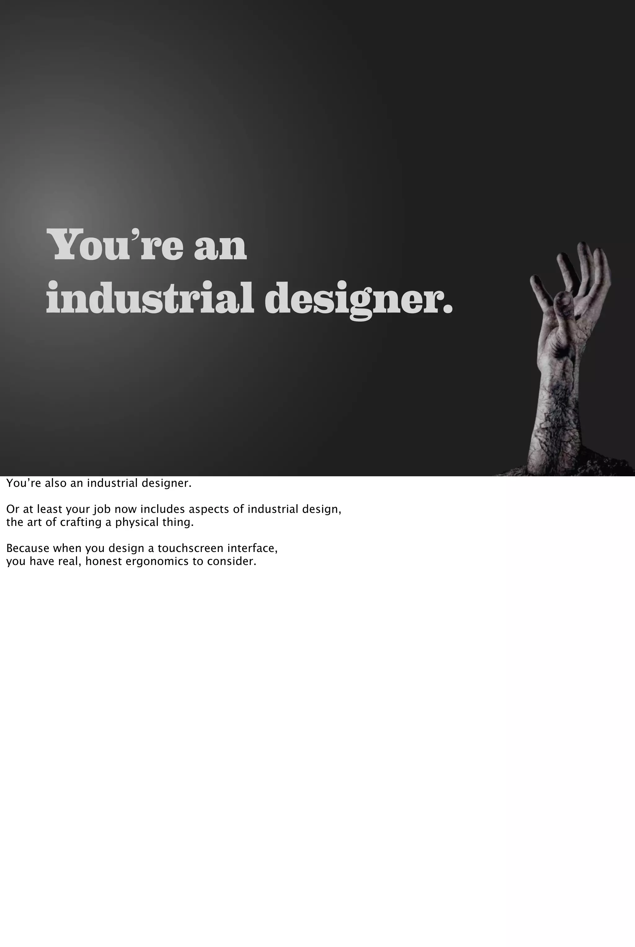 You’re an
industrial designer.
You’re also an industrial designer.
Or at least your job now includes aspects of industrial design,
the art of crafting a physical thing.
Because when you design a touchscreen interface,
you have real, honest ergonomics to consider.
 