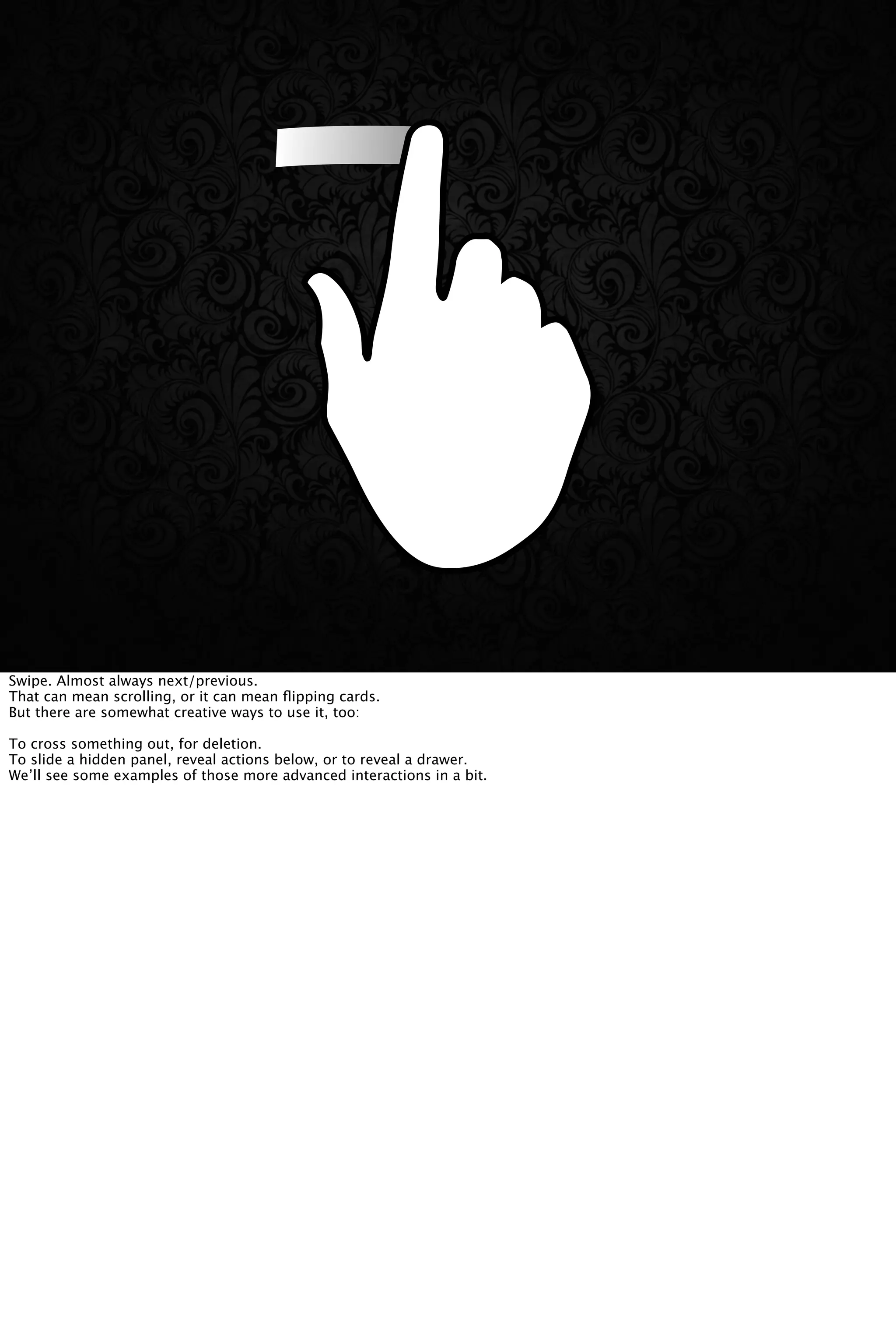 Swipe. Almost always next/previous.
That can mean scrolling, or it can mean ﬂipping cards.
But there are somewhat creative ways to use it, too:
To cross something out, for deletion.
To slide a hidden panel, reveal actions below, or to reveal a drawer.
We’ll see some examples of those more advanced interactions in a bit.
 