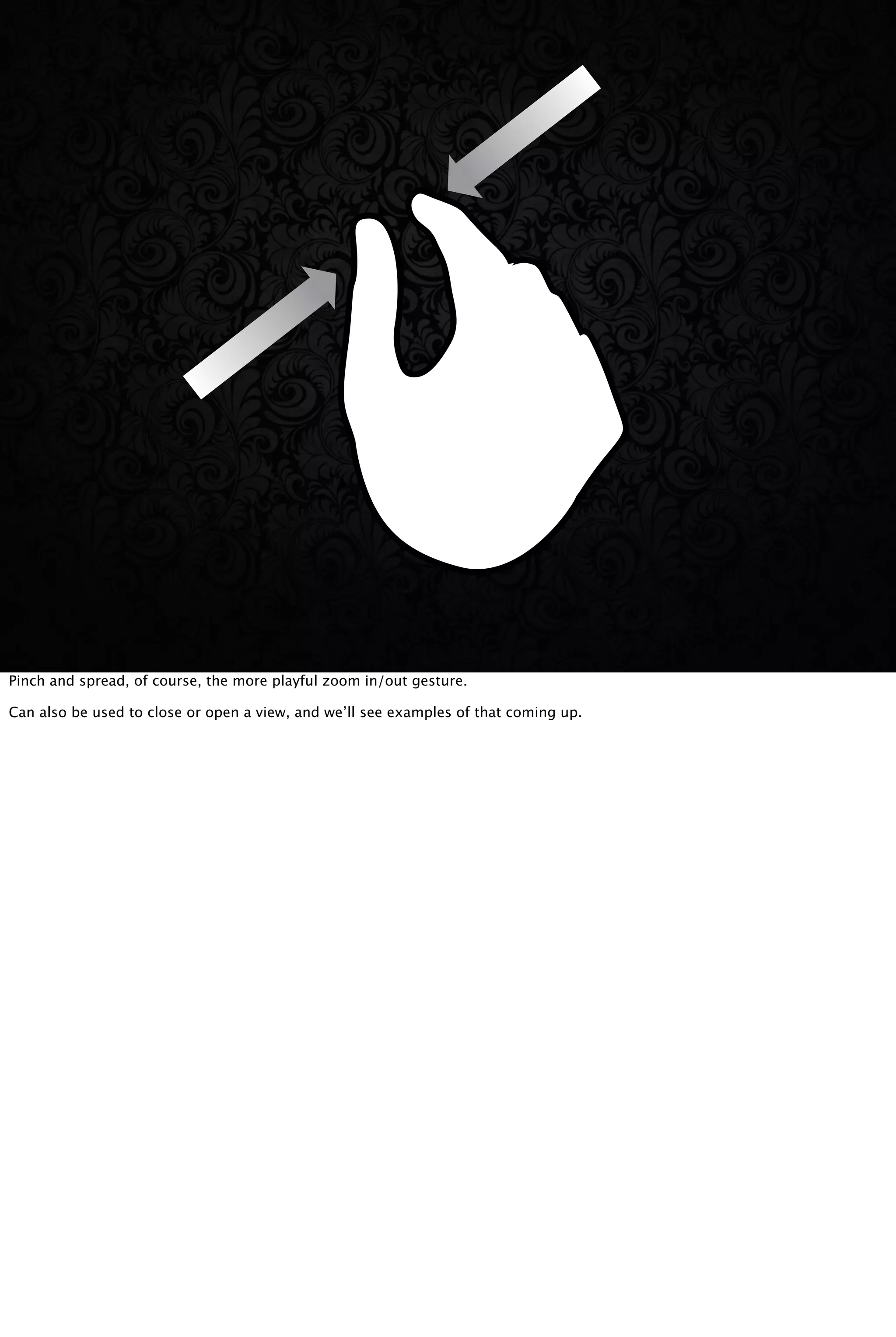 Pinch and spread, of course, the more playful zoom in/out gesture.
Can also be used to close or open a view, and we’ll see examples of that coming up.
 