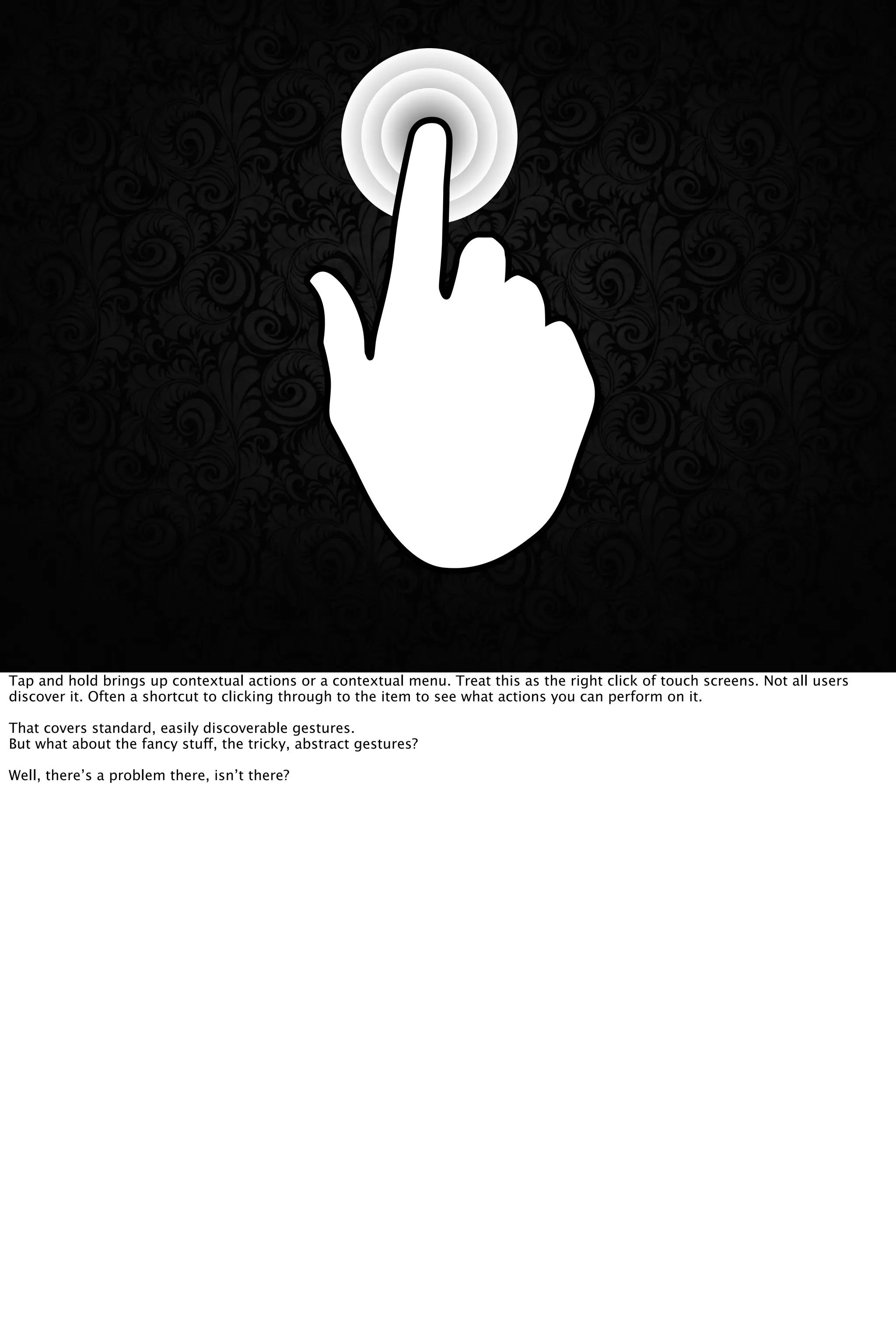 Tap and hold brings up contextual actions or a contextual menu. Treat this as the right click of touch screens. Not all users
discover it. Often a shortcut to clicking through to the item to see what actions you can perform on it.
That covers standard, easily discoverable gestures.
But what about the fancy stuff, the tricky, abstract gestures?
Well, there’s a problem there, isn’t there?
 