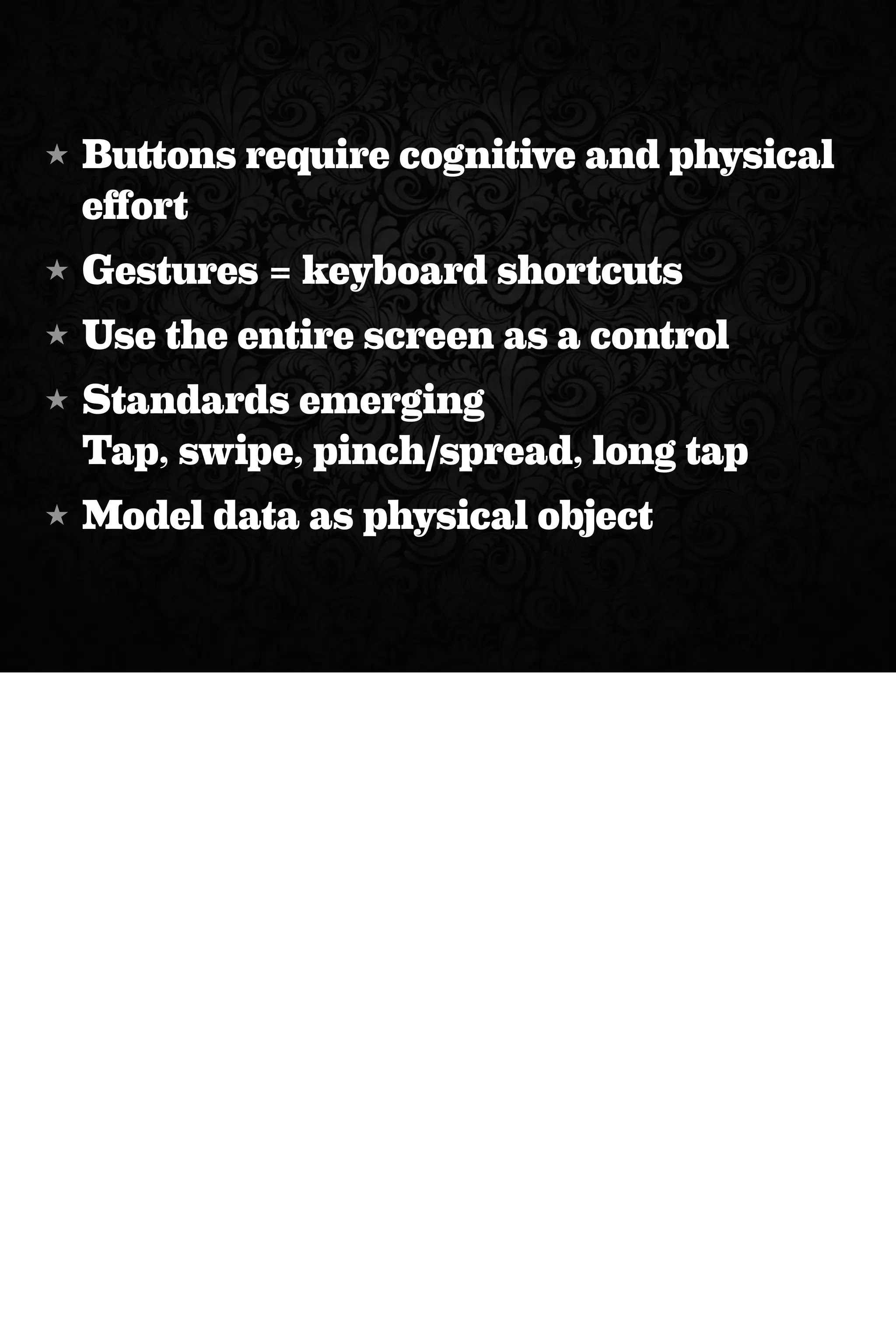 ★ Buttons require cognitive and physical
effort
★ Gestures = keyboard shortcuts
★ Use the entire screen as a control
★ Standards emerging
Tap, swipe, pinch/spread, long tap
★ Model data as physical object
 