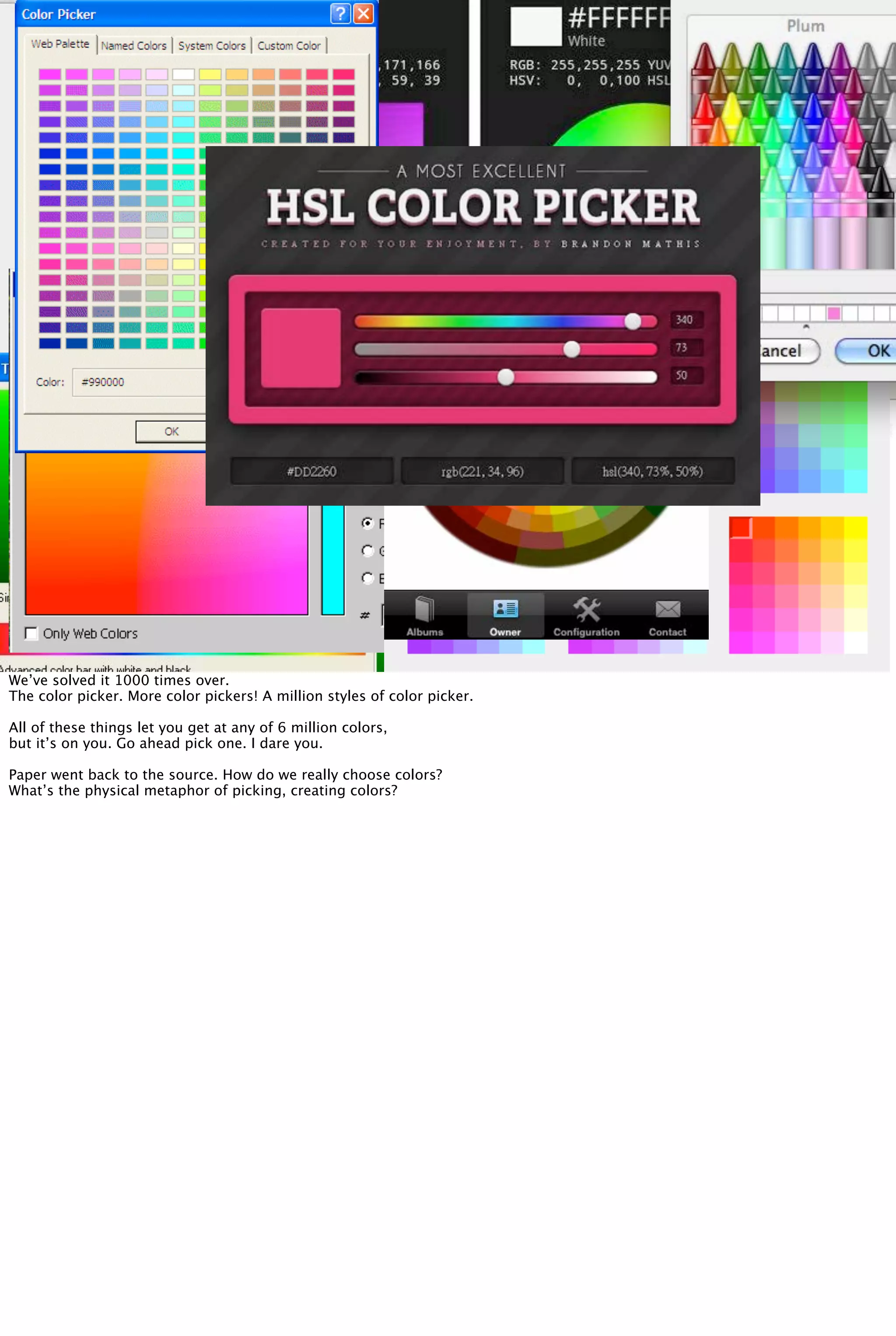 We’ve solved it 1000 times over.
The color picker. More color pickers! A million styles of color picker.
All of these things let you get at any of 6 million colors,
but it’s on you. Go ahead pick one. I dare you.
Paper went back to the source. How do we really choose colors?
What’s the physical metaphor of picking, creating colors?
 
