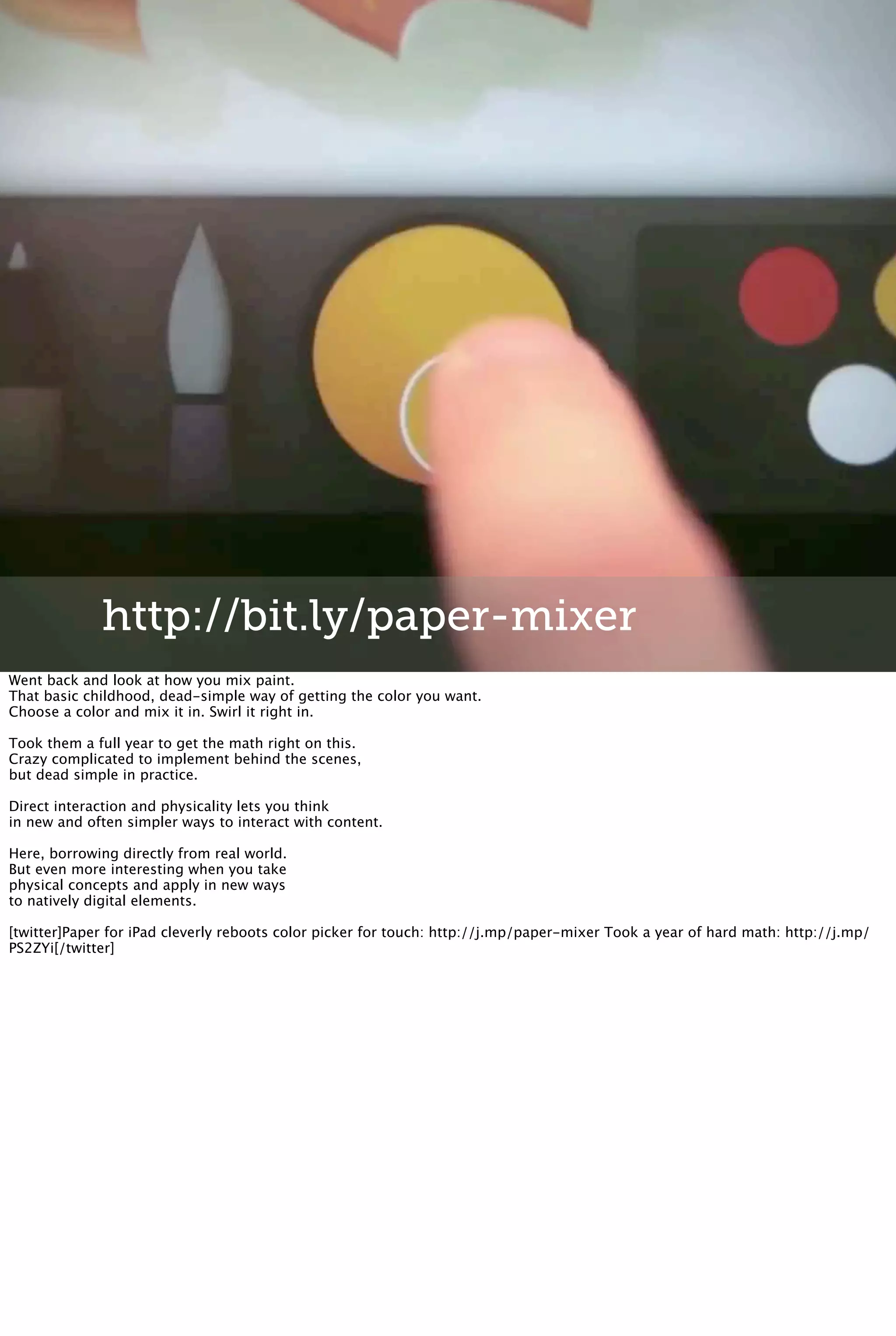 http://bit.ly/paper-mixer
Went back and look at how you mix paint.
That basic childhood, dead-simple way of getting the color you want.
Choose a color and mix it in. Swirl it right in.
Took them a full year to get the math right on this.
Crazy complicated to implement behind the scenes,
but dead simple in practice.
Direct interaction and physicality lets you think
in new and often simpler ways to interact with content.
Here, borrowing directly from real world.
But even more interesting when you take
physical concepts and apply in new ways
to natively digital elements.
[twitter]Paper for iPad cleverly reboots color picker for touch: http://j.mp/paper-mixer Took a year of hard math: http://j.mp/
PS2ZYi[/twitter]
 