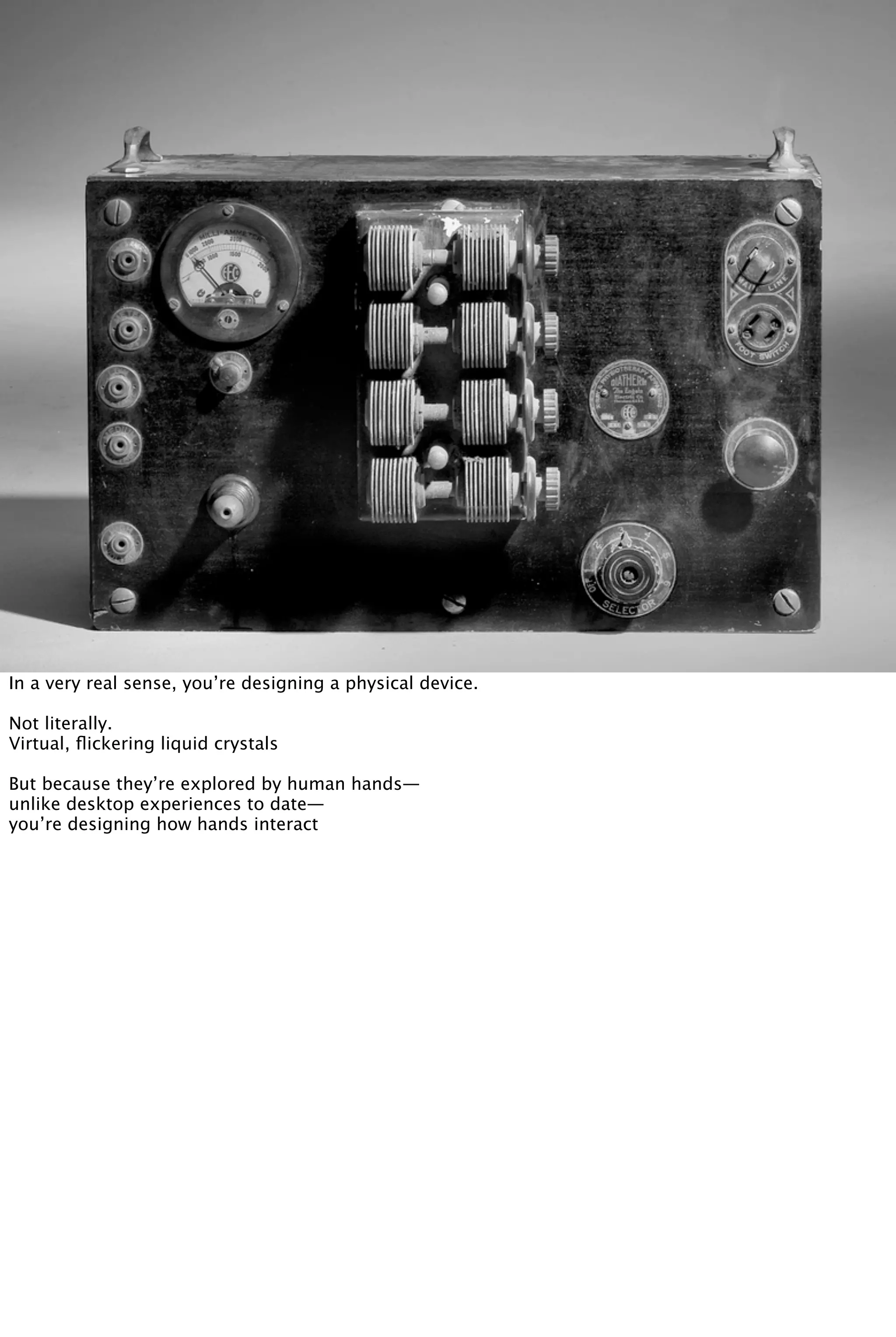 In a very real sense, you’re designing a physical device.
Not literally.
Virtual, ﬂickering liquid crystals
But because they’re explored by human hands—
unlike desktop experiences to date—
you’re designing how hands interact
 