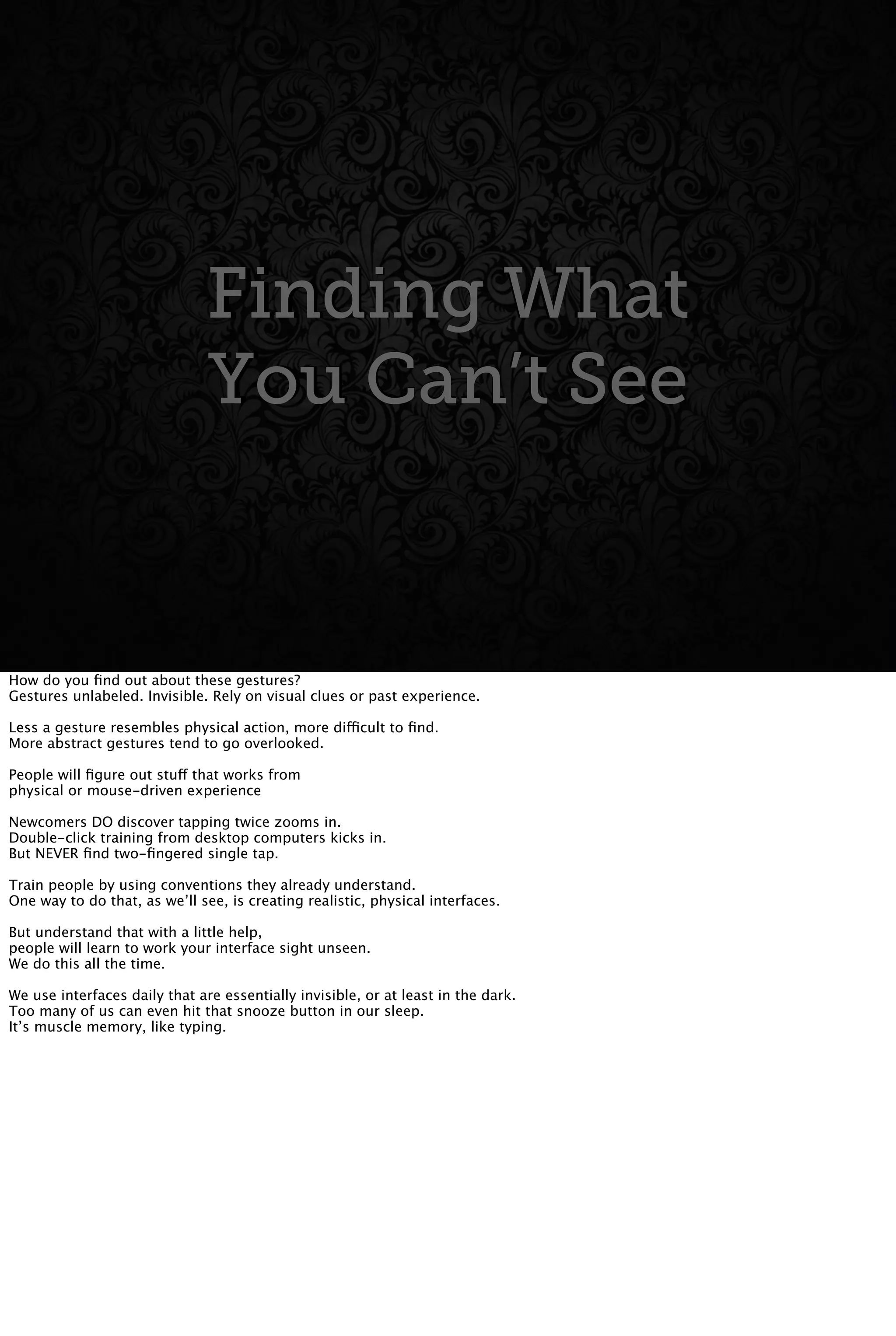Finding What
You Can’t See
Finding What
You Can’t See
How do you ﬁnd out about these gestures?
Gestures unlabeled. Invisible. Rely on visual clues or past experience.
Less a gesture resembles physical action, more difficult to ﬁnd.
More abstract gestures tend to go overlooked.
People will ﬁgure out stuff that works from
physical or mouse-driven experience
Newcomers DO discover tapping twice zooms in.
Double-click training from desktop computers kicks in.
But NEVER ﬁnd two-ﬁngered single tap.
Train people by using conventions they already understand.
One way to do that, as we’ll see, is creating realistic, physical interfaces.
But understand that with a little help,
people will learn to work your interface sight unseen.
We do this all the time.
We use interfaces daily that are essentially invisible, or at least in the dark.
Too many of us can even hit that snooze button in our sleep.
It’s muscle memory, like typing.
 