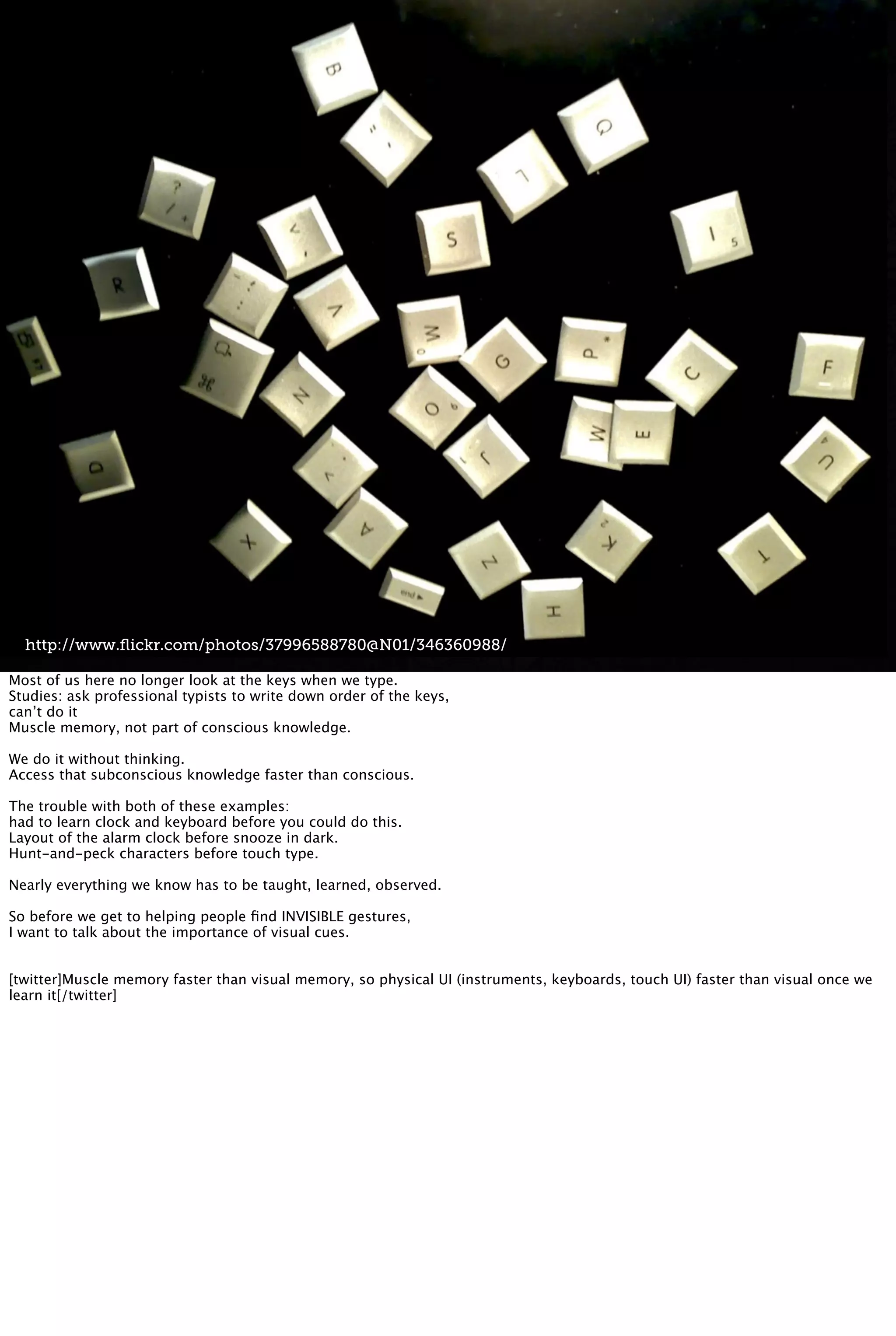 http://www.ﬂickr.com/photos/37996588780@N01/346360988/
Most of us here no longer look at the keys when we type.
Studies: ask professional typists to write down order of the keys,
can’t do it
Muscle memory, not part of conscious knowledge.
We do it without thinking.
Access that subconscious knowledge faster than conscious.
The trouble with both of these examples:
had to learn clock and keyboard before you could do this.
Layout of the alarm clock before snooze in dark.
Hunt-and-peck characters before touch type.
Nearly everything we know has to be taught, learned, observed.
So before we get to helping people ﬁnd INVISIBLE gestures,
I want to talk about the importance of visual cues.
[twitter]Muscle memory faster than visual memory, so physical UI (instruments, keyboards, touch UI) faster than visual once we
learn it[/twitter]
 