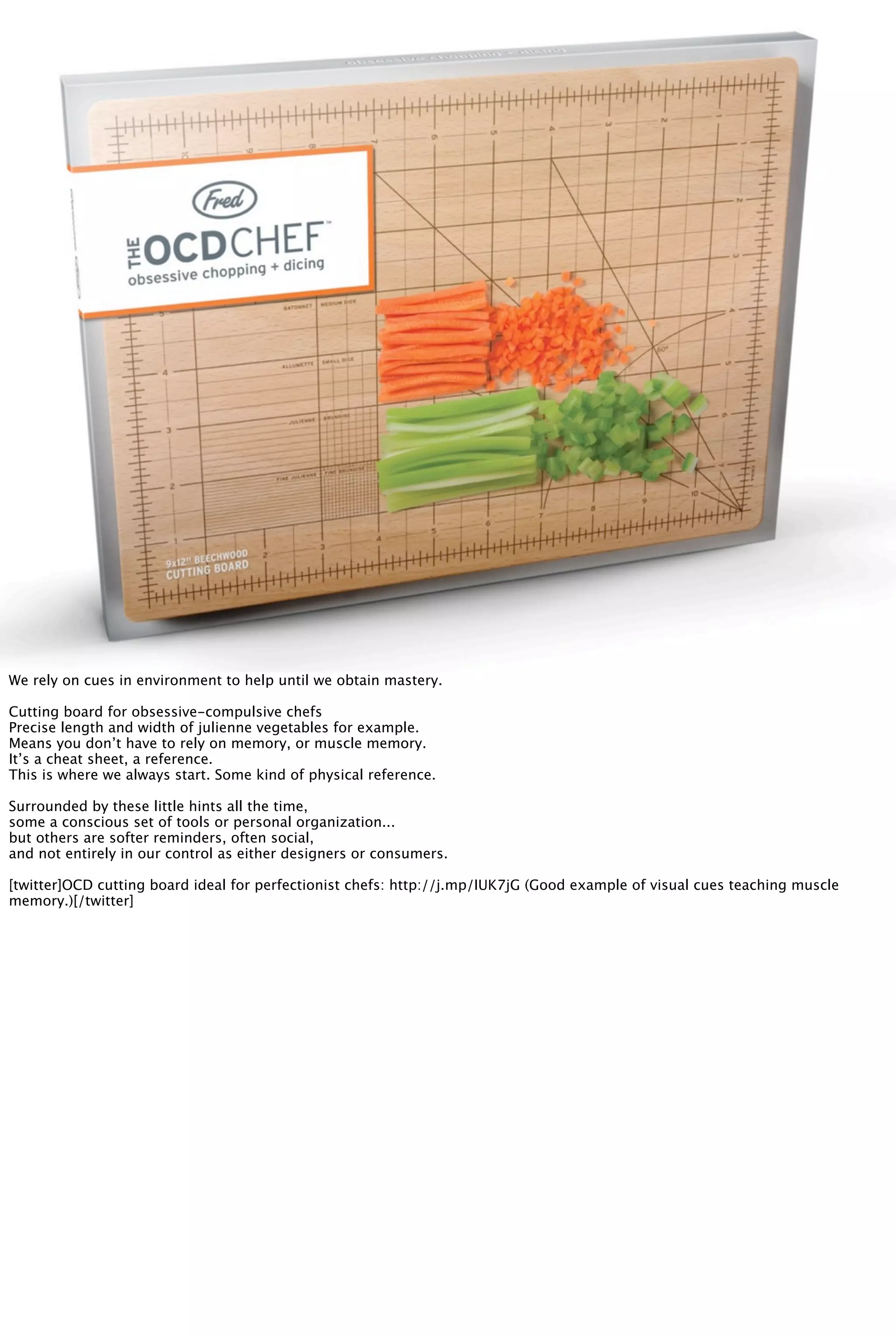 We rely on cues in environment to help until we obtain mastery.
Cutting board for obsessive-compulsive chefs
Precise length and width of julienne vegetables for example.
Means you don’t have to rely on memory, or muscle memory.
It’s a cheat sheet, a reference.
This is where we always start. Some kind of physical reference.
Surrounded by these little hints all the time,
some a conscious set of tools or personal organization...
but others are softer reminders, often social,
and not entirely in our control as either designers or consumers.
[twitter]OCD cutting board ideal for perfectionist chefs: http://j.mp/IUK7jG (Good example of visual cues teaching muscle
memory.)[/twitter]
 