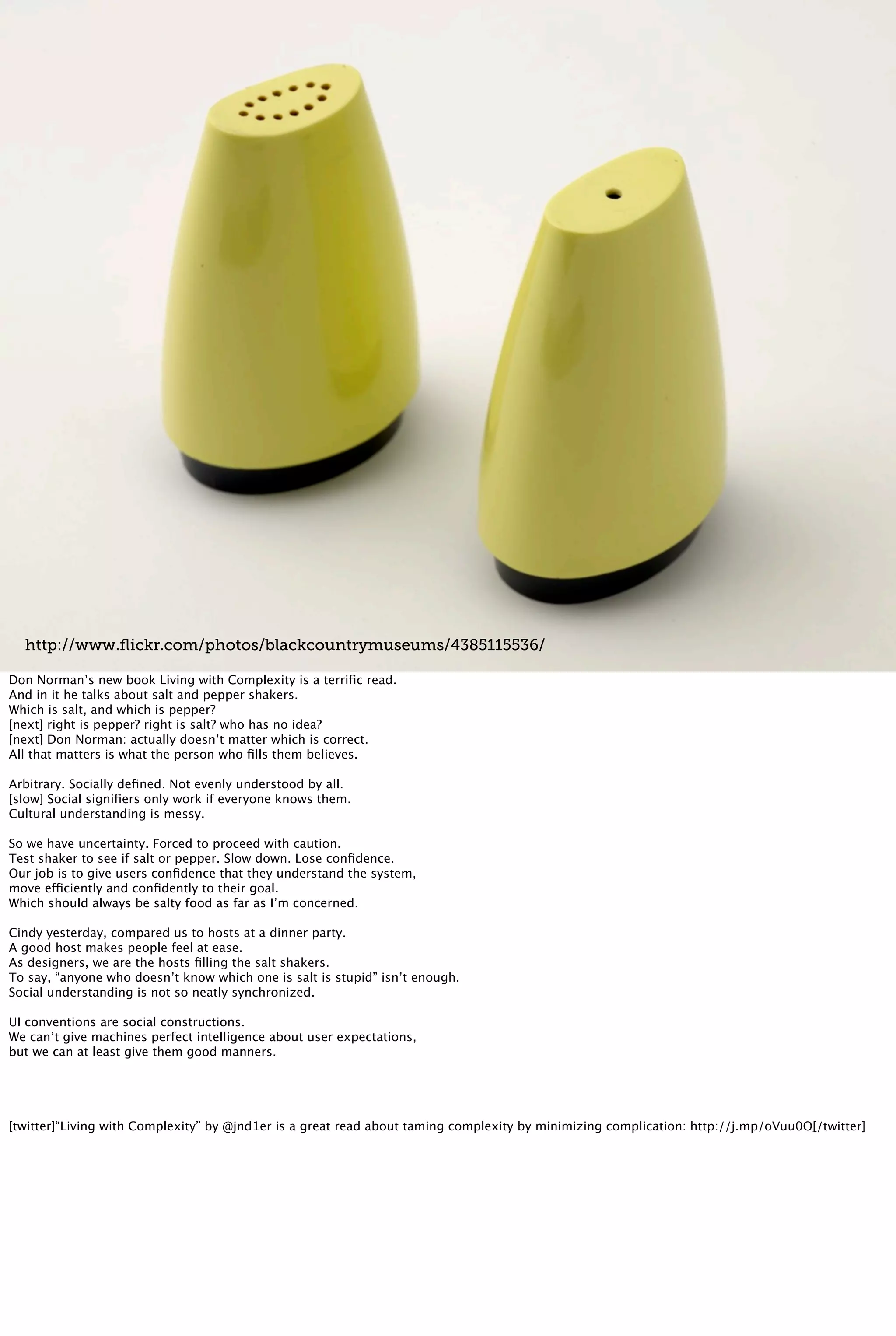http://www.ﬂickr.com/photos/blackcountrymuseums/4385115536/
Don Norman’s new book Living with Complexity is a terriﬁc read.
And in it he talks about salt and pepper shakers.
Which is salt, and which is pepper?
[next] right is pepper? right is salt? who has no idea?
[next] Don Norman: actually doesn’t matter which is correct.
All that matters is what the person who ﬁlls them believes.
Arbitrary. Socially deﬁned. Not evenly understood by all.
[slow] Social signiﬁers only work if everyone knows them.
Cultural understanding is messy.
So we have uncertainty. Forced to proceed with caution.
Test shaker to see if salt or pepper. Slow down. Lose conﬁdence.
Our job is to give users conﬁdence that they understand the system,
move efficiently and conﬁdently to their goal.
Which should always be salty food as far as I’m concerned.
Cindy yesterday, compared us to hosts at a dinner party.
A good host makes people feel at ease.
As designers, we are the hosts ﬁlling the salt shakers.
To say, “anyone who doesn’t know which one is salt is stupid” isn’t enough.
Social understanding is not so neatly synchronized.
UI conventions are social constructions.
We can’t give machines perfect intelligence about user expectations,
but we can at least give them good manners.
[twitter]“Living with Complexity” by @jnd1er is a great read about taming complexity by minimizing complication: http://j.mp/oVuu0O[/twitter]
 