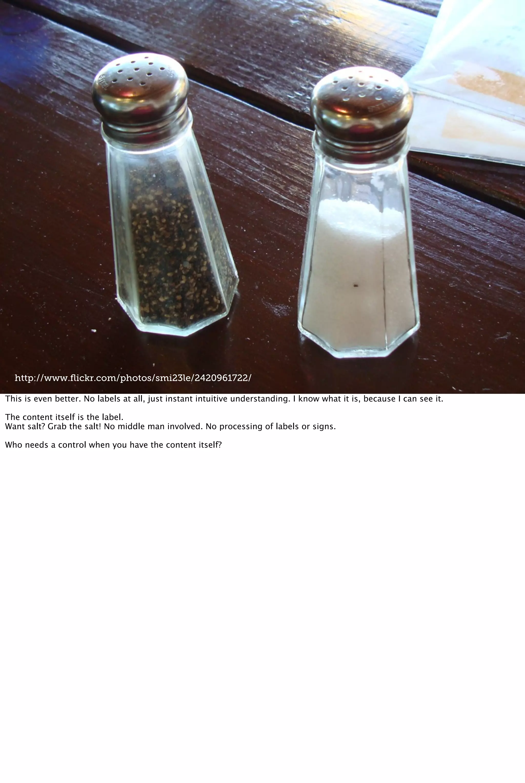 http://www.ﬂickr.com/photos/smi23le/2420961722/
This is even better. No labels at all, just instant intuitive understanding. I know what it is, because I can see it.
The content itself is the label.
Want salt? Grab the salt! No middle man involved. No processing of labels or signs.
Who needs a control when you have the content itself?
 