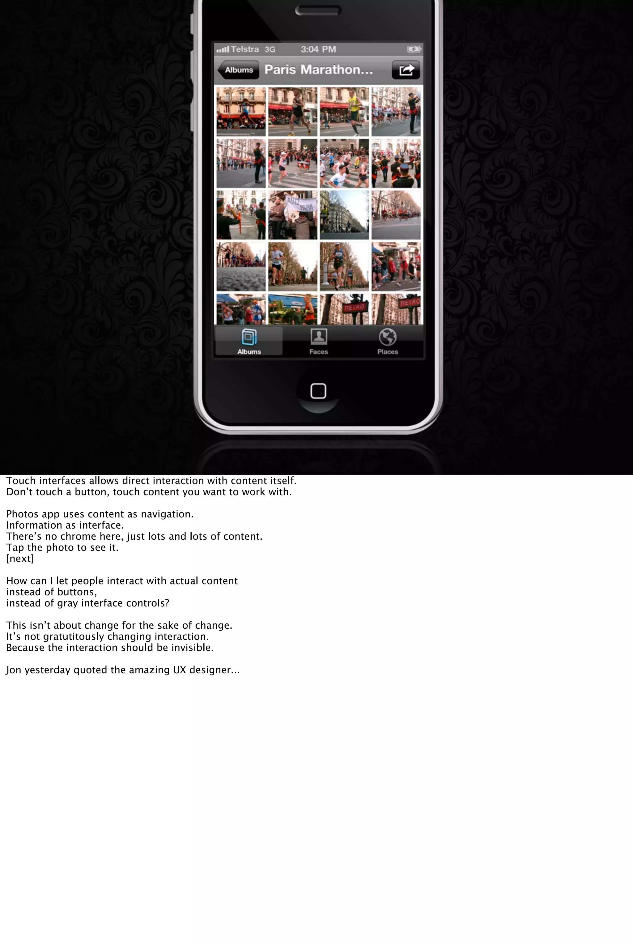 Touch interfaces allows direct interaction with content itself.
Don’t touch a button, touch content you want to work with.
Photos app uses content as navigation.
Information as interface.
There’s no chrome here, just lots and lots of content.
Tap the photo to see it.
[next]
How can I let people interact with actual content
instead of buttons,
instead of gray interface controls?
This isn’t about change for the sake of change.
It’s not gratutitously changing interaction.
Because the interaction should be invisible.
Jon yesterday quoted the amazing UX designer...
 
