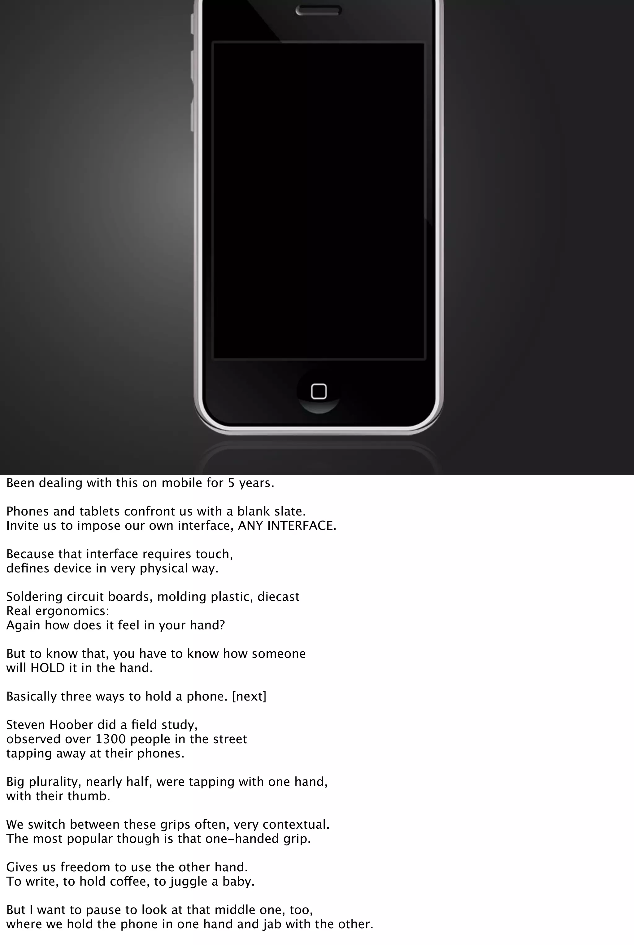 Been dealing with this on mobile for 5 years.
Phones and tablets confront us with a blank slate.
Invite us to impose our own interface, ANY INTERFACE.
Because that interface requires touch,
deﬁnes device in very physical way.
Soldering circuit boards, molding plastic, diecast
Real ergonomics:
Again how does it feel in your hand?
But to know that, you have to know how someone
will HOLD it in the hand.
Basically three ways to hold a phone. [next]
Steven Hoober did a ﬁeld study,
observed over 1300 people in the street
tapping away at their phones.
Big plurality, nearly half, were tapping with one hand,
with their thumb.
We switch between these grips often, very contextual.
The most popular though is that one-handed grip.
Gives us freedom to use the other hand.
To write, to hold coffee, to juggle a baby.
But I want to pause to look at that middle one, too,
where we hold the phone in one hand and jab with the other.
 