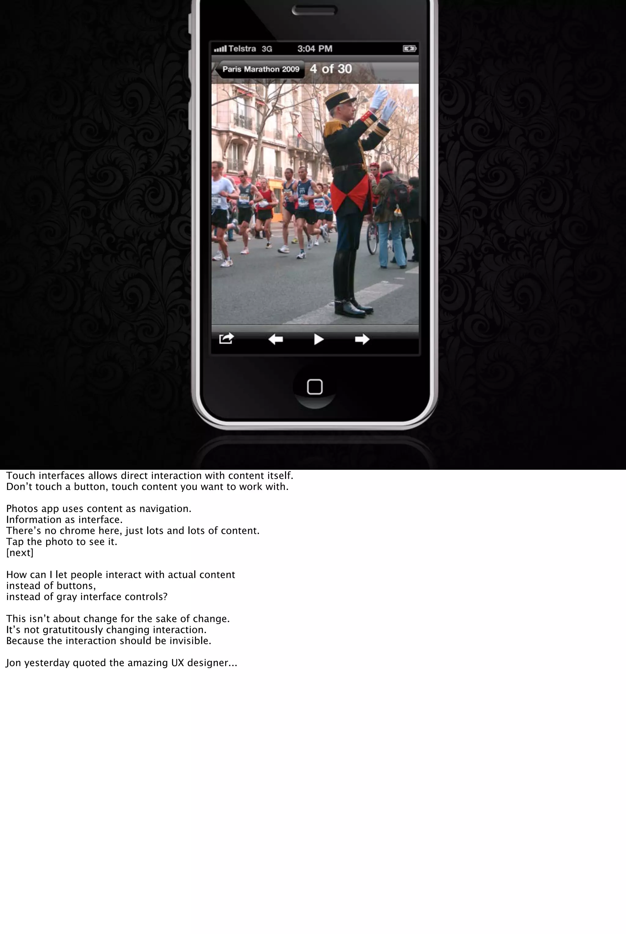 Touch interfaces allows direct interaction with content itself.
Don’t touch a button, touch content you want to work with.
Photos app uses content as navigation.
Information as interface.
There’s no chrome here, just lots and lots of content.
Tap the photo to see it.
[next]
How can I let people interact with actual content
instead of buttons,
instead of gray interface controls?
This isn’t about change for the sake of change.
It’s not gratutitously changing interaction.
Because the interaction should be invisible.
Jon yesterday quoted the amazing UX designer...
 
