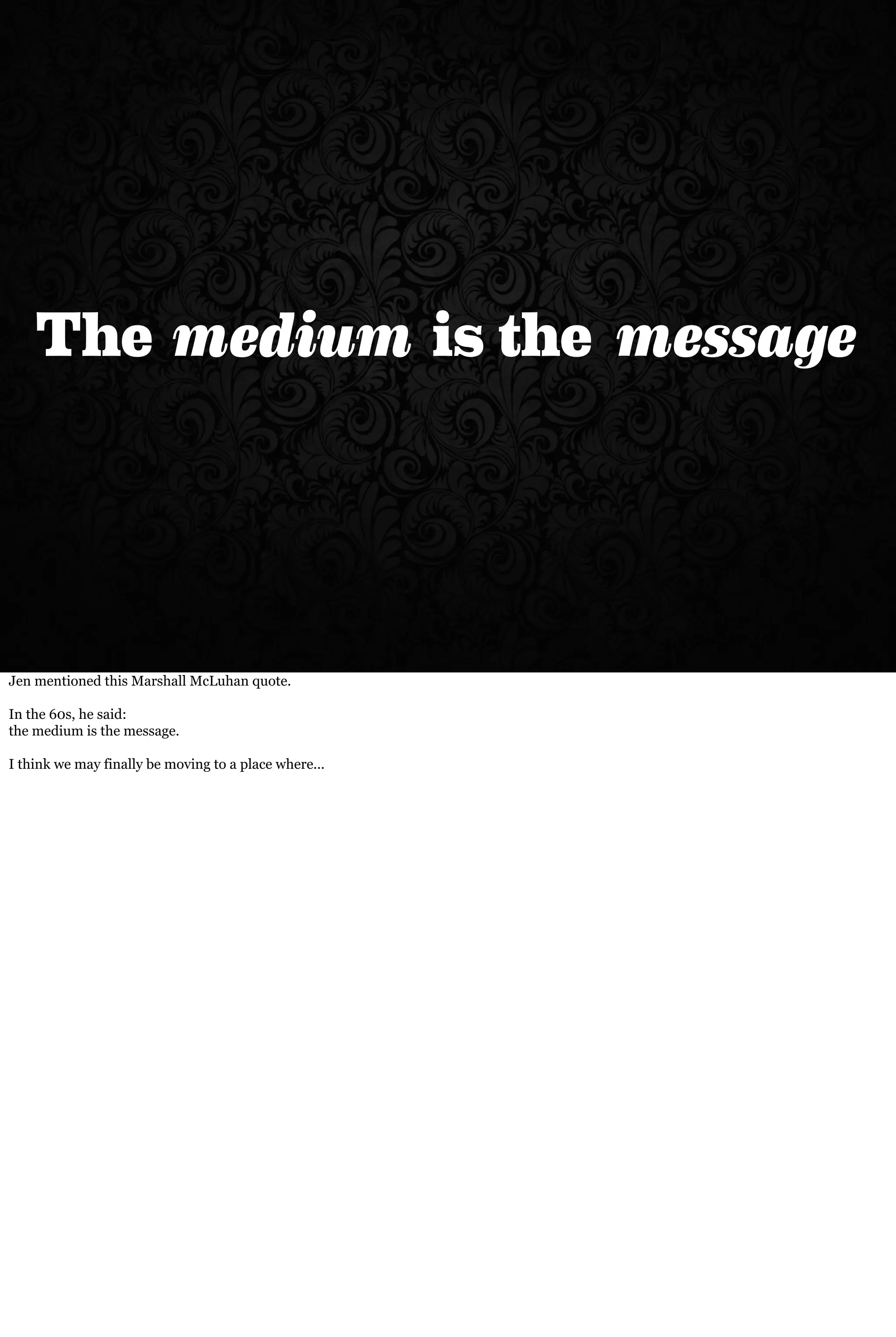 The medium is the message
Jen mentioned this Marshall McLuhan quote.
In the 60s, he said:
the medium is the message.
I think we may finally be moving to a place where...
 