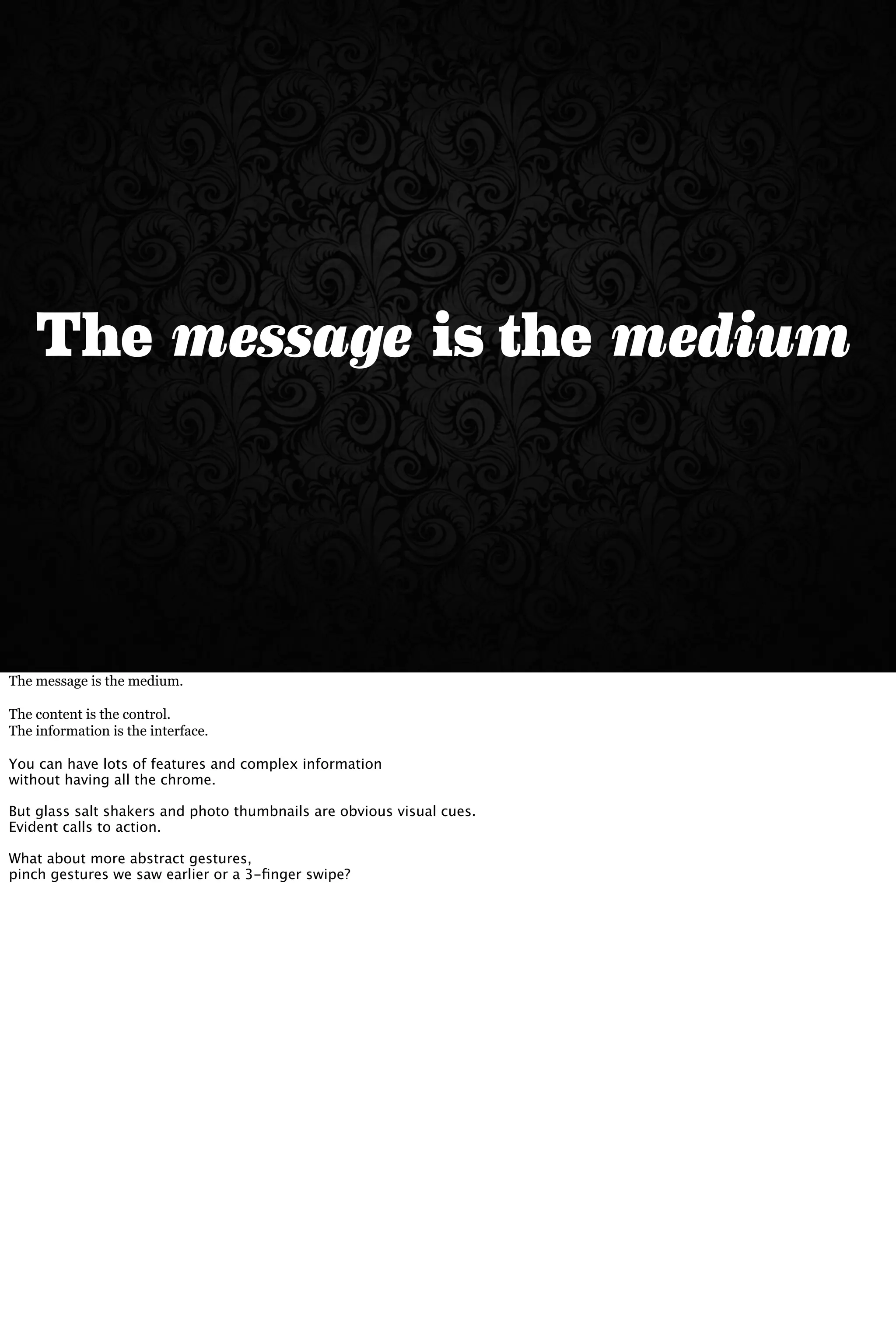 The mediumis themessage
The message is the medium.
The content is the control.
The information is the interface.
You can have lots of features and complex information
without having all the chrome.
But glass salt shakers and photo thumbnails are obvious visual cues.
Evident calls to action.
What about more abstract gestures,
pinch gestures we saw earlier or a 3-ﬁnger swipe?
 