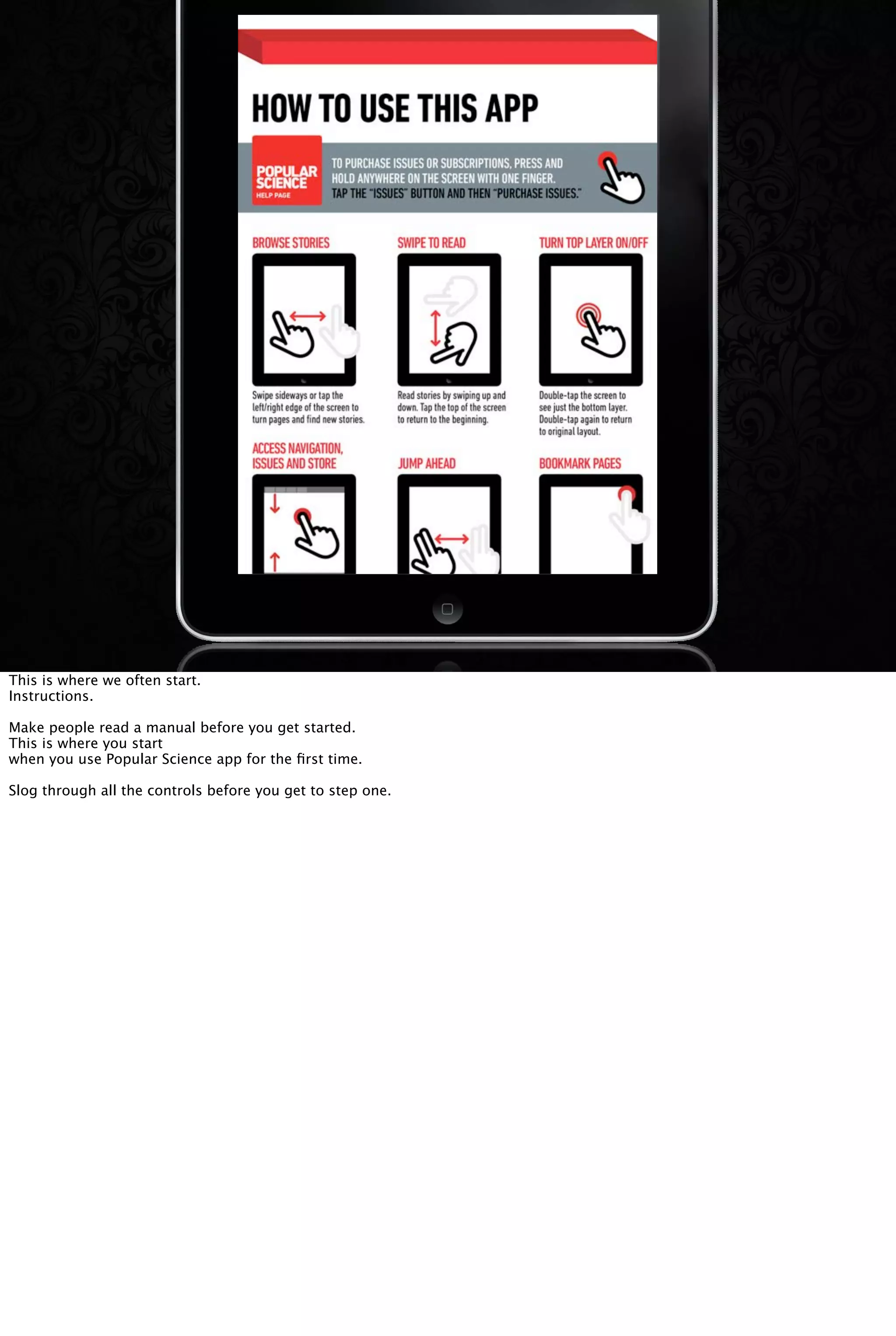 This is where we often start.
Instructions.
Make people read a manual before you get started.
This is where you start
when you use Popular Science app for the ﬁrst time.
Slog through all the controls before you get to step one.
 