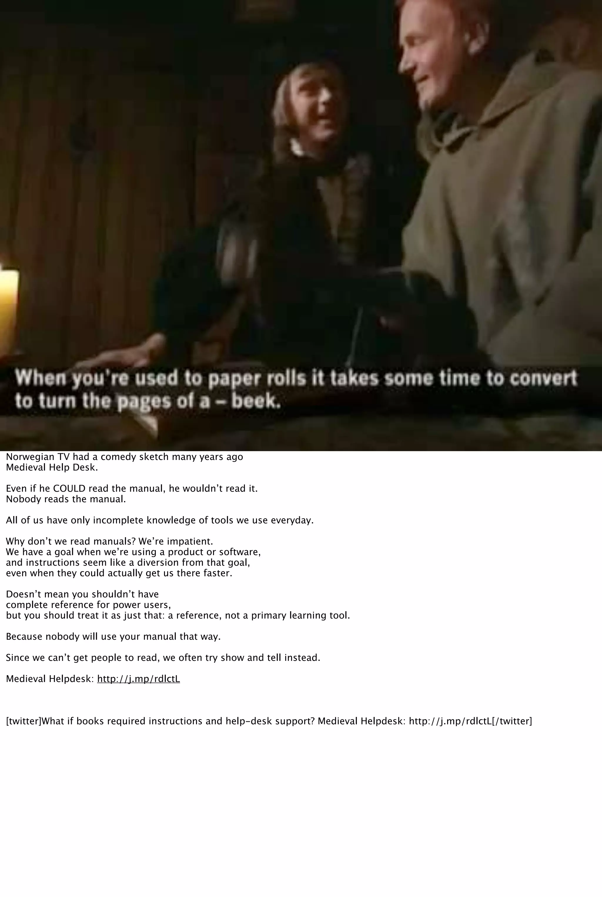 Norwegian TV had a comedy sketch many years ago
Medieval Help Desk.
Even if he COULD read the manual, he wouldn’t read it.
Nobody reads the manual.
All of us have only incomplete knowledge of tools we use everyday.
Why don’t we read manuals? We’re impatient.
We have a goal when we’re using a product or software,
and instructions seem like a diversion from that goal,
even when they could actually get us there faster.
Doesn’t mean you shouldn’t have
complete reference for power users,
but you should treat it as just that: a reference, not a primary learning tool.
Because nobody will use your manual that way.
Since we can’t get people to read, we often try show and tell instead.
Medieval Helpdesk: http://j.mp/rdlctL
[twitter]What if books required instructions and help-desk support? Medieval Helpdesk: http://j.mp/rdlctL[/twitter]
 