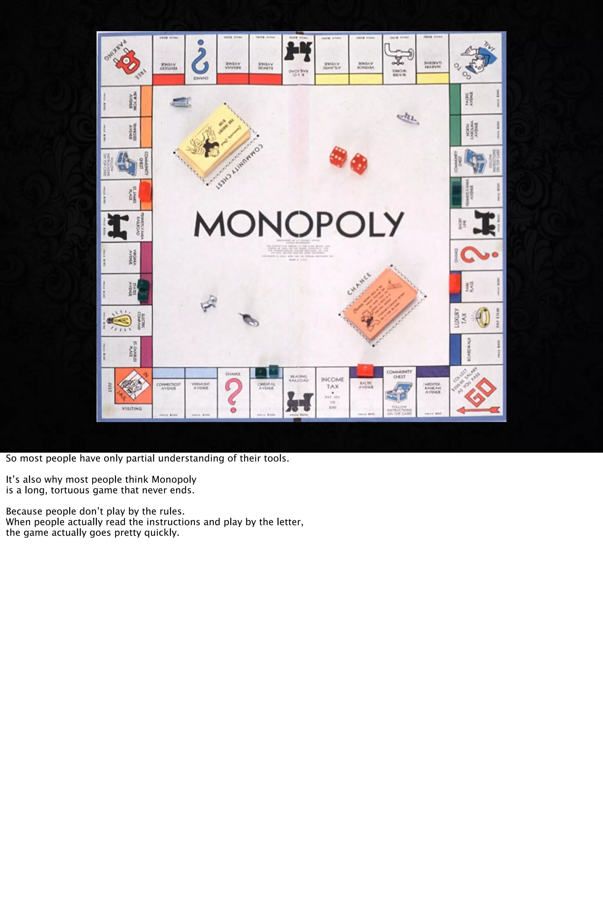 So most people have only partial understanding of their tools.
It’s also why most people think Monopoly
is a long, tortuous game that never ends.
Because people don’t play by the rules.
When people actually read the instructions and play by the letter,
the game actually goes pretty quickly.
 
