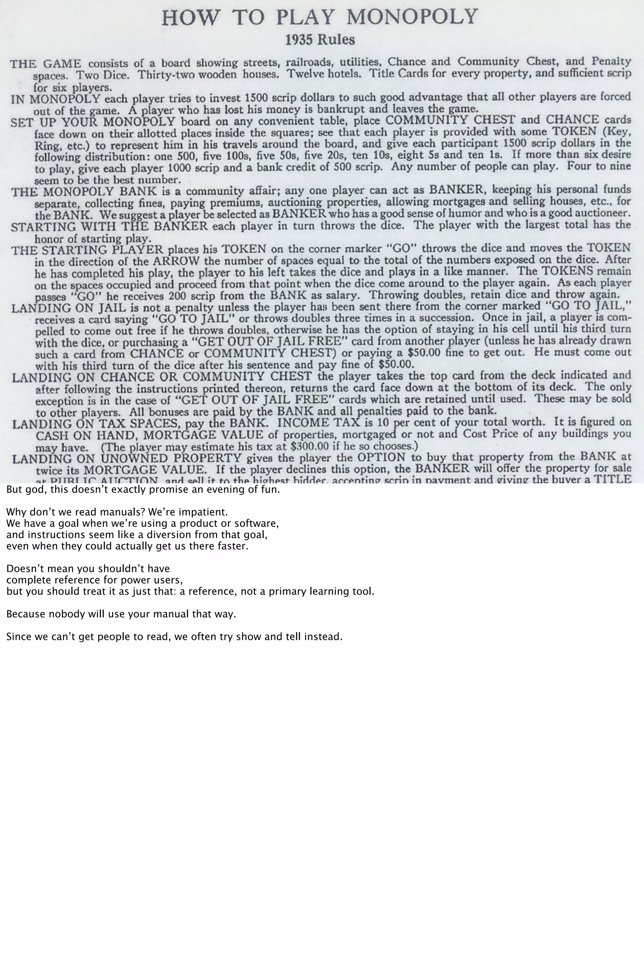 But god, this doesn’t exactly promise an evening of fun.
Why don’t we read manuals? We’re impatient.
We have a goal when we’re using a product or software,
and instructions seem like a diversion from that goal,
even when they could actually get us there faster.
Doesn’t mean you shouldn’t have
complete reference for power users,
but you should treat it as just that: a reference, not a primary learning tool.
Because nobody will use your manual that way.
Since we can’t get people to read, we often try show and tell instead.
 