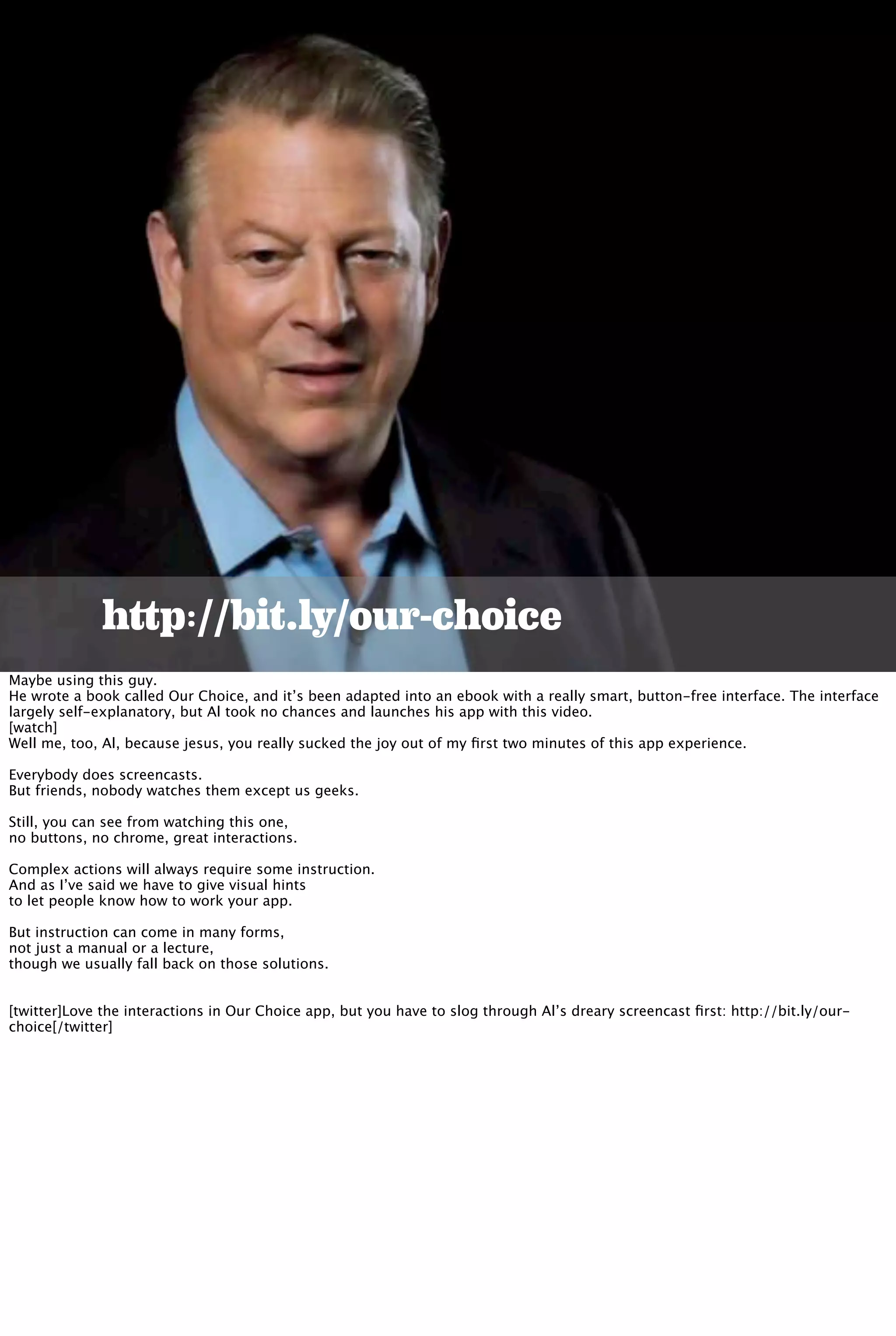 http://bit.ly/our-choice
Maybe using this guy.
He wrote a book called Our Choice, and it’s been adapted into an ebook with a really smart, button-free interface. The interface
largely self-explanatory, but Al took no chances and launches his app with this video.
[watch]
Well me, too, Al, because jesus, you really sucked the joy out of my ﬁrst two minutes of this app experience.
Everybody does screencasts.
But friends, nobody watches them except us geeks.
Still, you can see from watching this one,
no buttons, no chrome, great interactions.
Complex actions will always require some instruction.
And as I’ve said we have to give visual hints
to let people know how to work your app.
But instruction can come in many forms,
not just a manual or a lecture,
though we usually fall back on those solutions.
[twitter]Love the interactions in Our Choice app, but you have to slog through Al’s dreary screencast ﬁrst: http://bit.ly/our-
choice[/twitter]
 