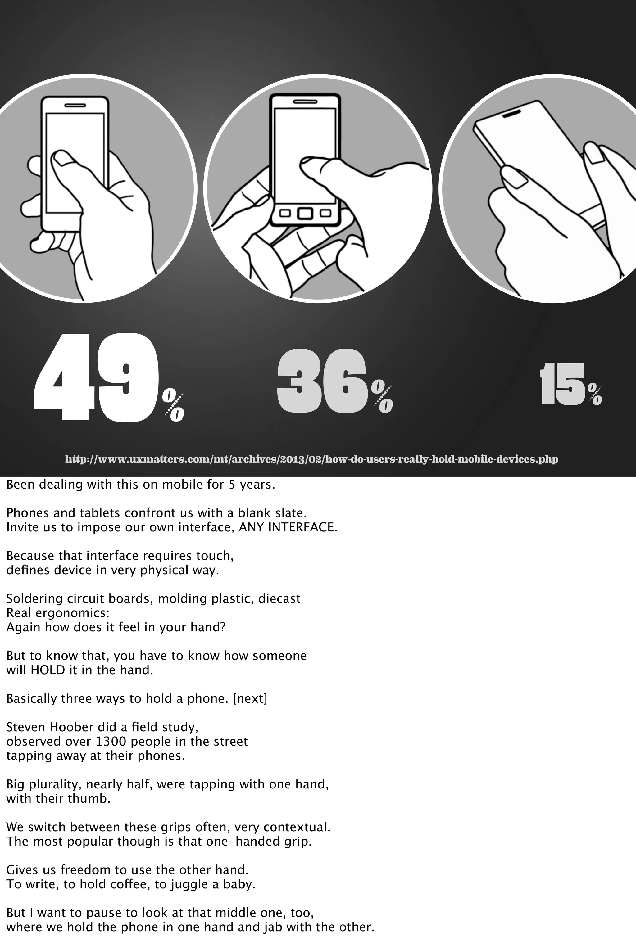 49% 36% 15%
http://www.uxmatters.com/mt/archives/2013/02/how-do-users-really-hold-mobile-devices.php
Been dealing with this on mobile for 5 years.
Phones and tablets confront us with a blank slate.
Invite us to impose our own interface, ANY INTERFACE.
Because that interface requires touch,
deﬁnes device in very physical way.
Soldering circuit boards, molding plastic, diecast
Real ergonomics:
Again how does it feel in your hand?
But to know that, you have to know how someone
will HOLD it in the hand.
Basically three ways to hold a phone. [next]
Steven Hoober did a ﬁeld study,
observed over 1300 people in the street
tapping away at their phones.
Big plurality, nearly half, were tapping with one hand,
with their thumb.
We switch between these grips often, very contextual.
The most popular though is that one-handed grip.
Gives us freedom to use the other hand.
To write, to hold coffee, to juggle a baby.
But I want to pause to look at that middle one, too,
where we hold the phone in one hand and jab with the other.
 