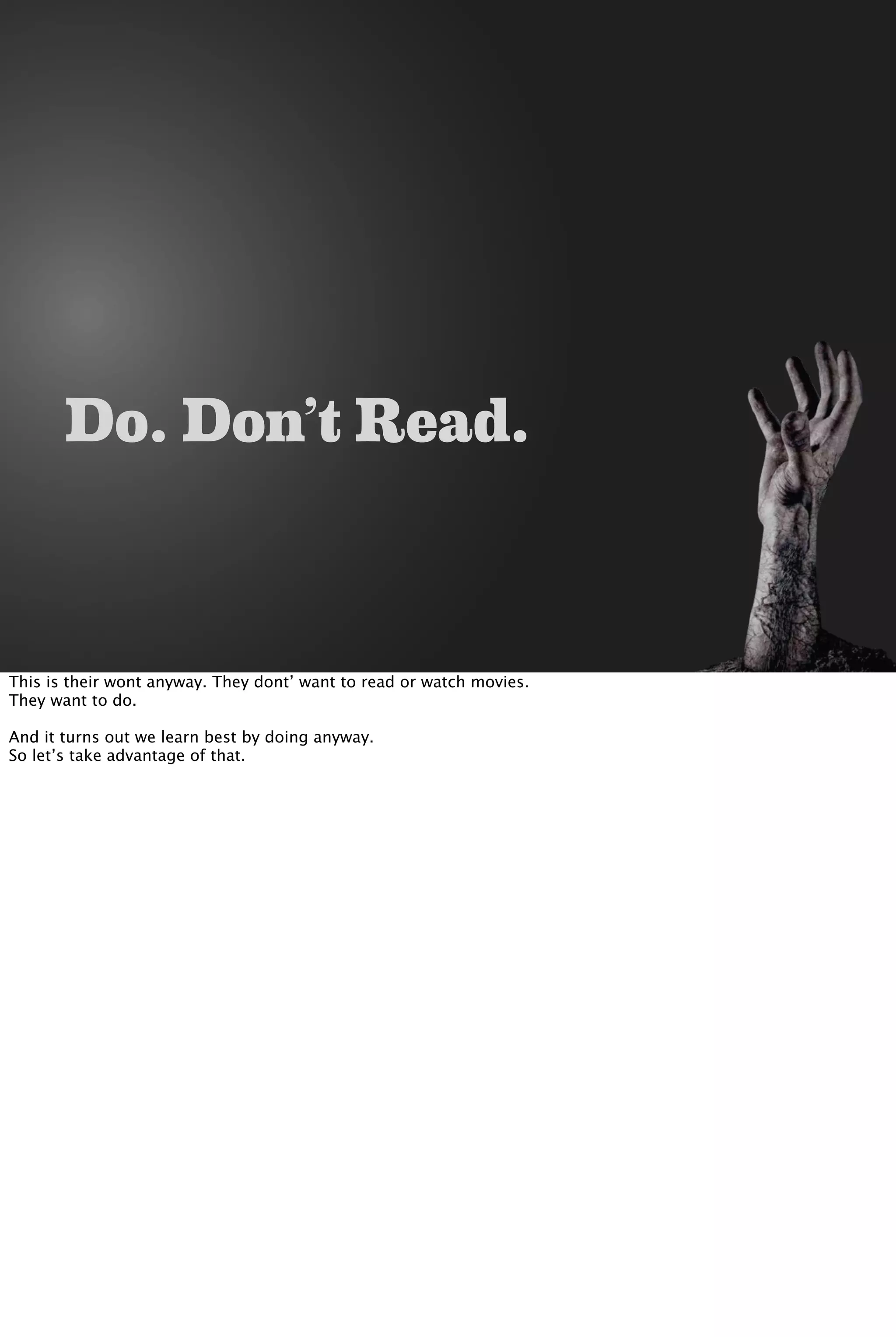 Do. Don’t Read.
This is their wont anyway. They dont’ want to read or watch movies.
They want to do.
And it turns out we learn best by doing anyway.
So let’s take advantage of that.
 