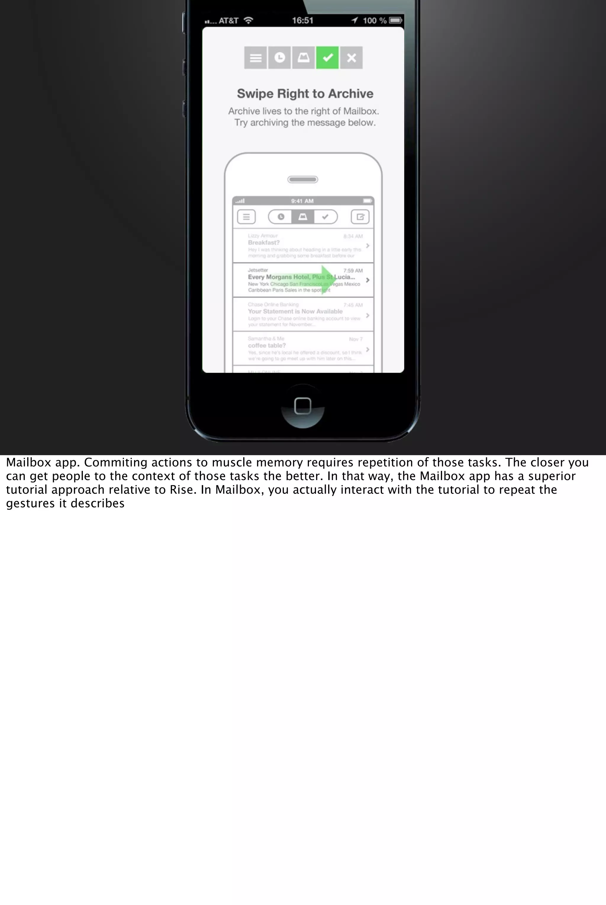 Mailbox app. Commiting actions to muscle memory requires repetition of those tasks. The closer you
can get people to the context of those tasks the better. In that way, the Mailbox app has a superior
tutorial approach relative to Rise. In Mailbox, you actually interact with the tutorial to repeat the
gestures it describes
 