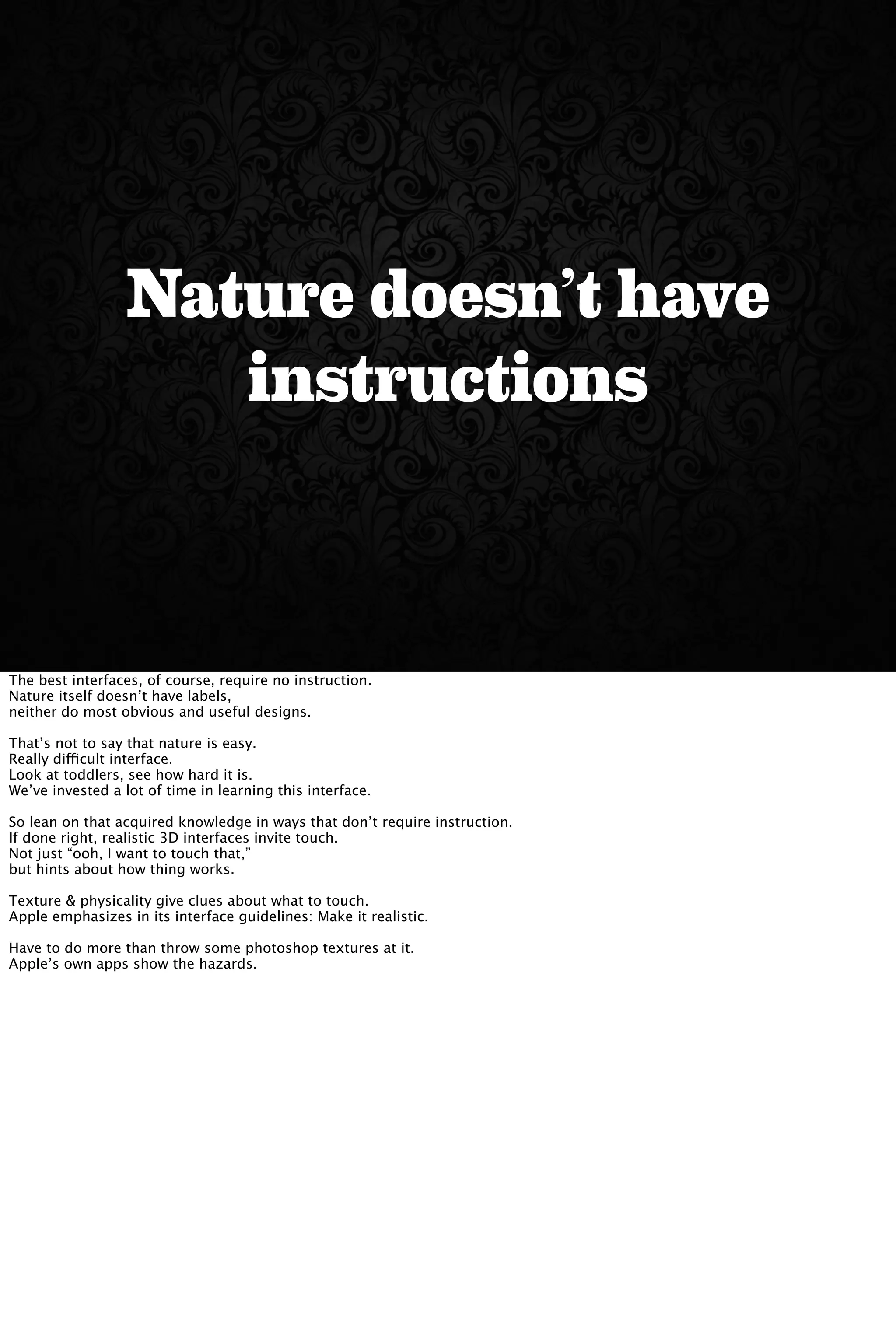 Nature doesn’t have
instructions
The best interfaces, of course, require no instruction.
Nature itself doesn’t have labels,
neither do most obvious and useful designs.
That’s not to say that nature is easy.
Really difficult interface.
Look at toddlers, see how hard it is.
We’ve invested a lot of time in learning this interface.
So lean on that acquired knowledge in ways that don’t require instruction.
If done right, realistic 3D interfaces invite touch.
Not just “ooh, I want to touch that,”
but hints about how thing works.
Texture & physicality give clues about what to touch.
Apple emphasizes in its interface guidelines: Make it realistic.
Have to do more than throw some photoshop textures at it.
Apple’s own apps show the hazards.
 