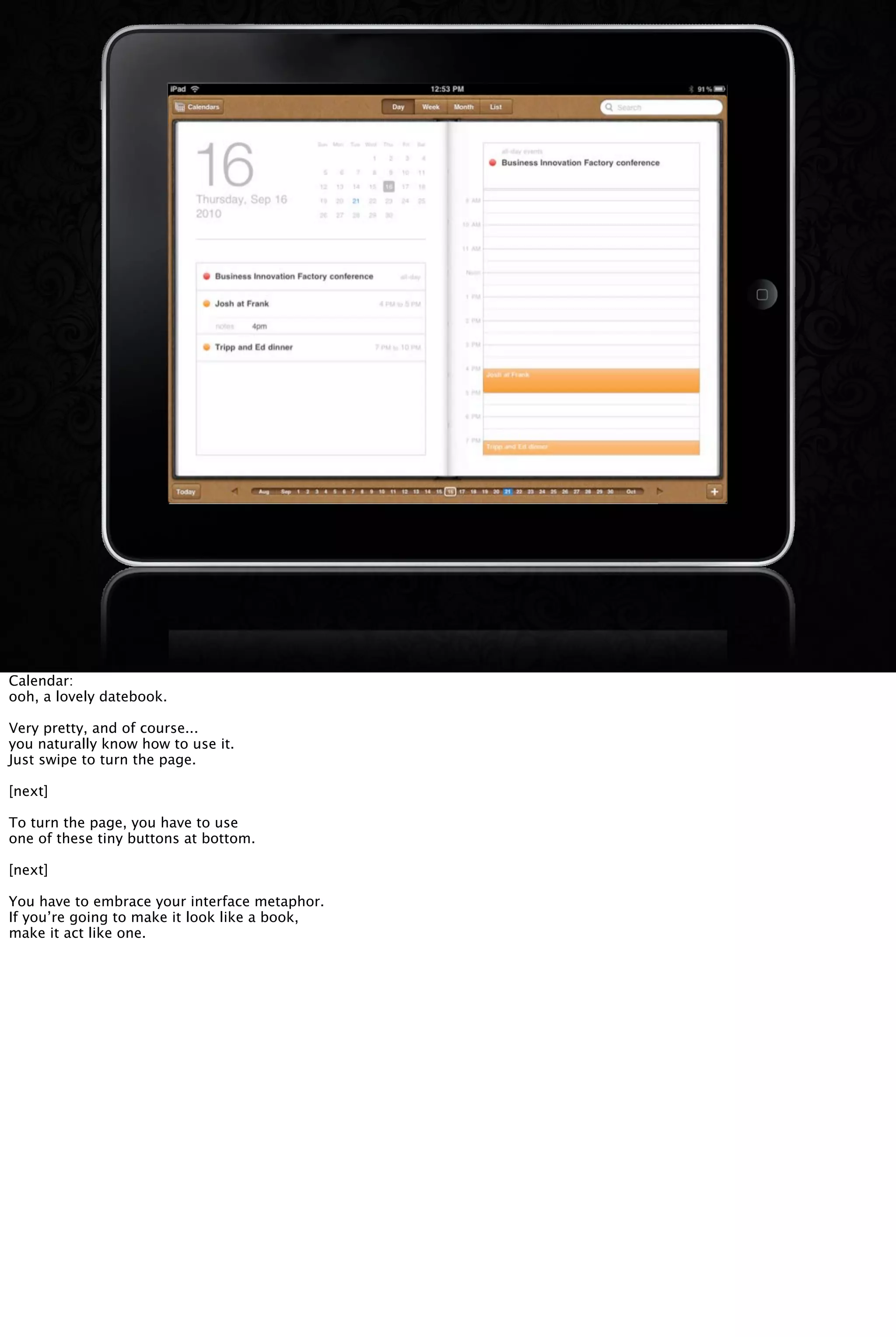 Calendar:
ooh, a lovely datebook.
Very pretty, and of course...
you naturally know how to use it.
Just swipe to turn the page.
[next]
To turn the page, you have to use
one of these tiny buttons at bottom.
[next]
You have to embrace your interface metaphor.
If you’re going to make it look like a book,
make it act like one.
 