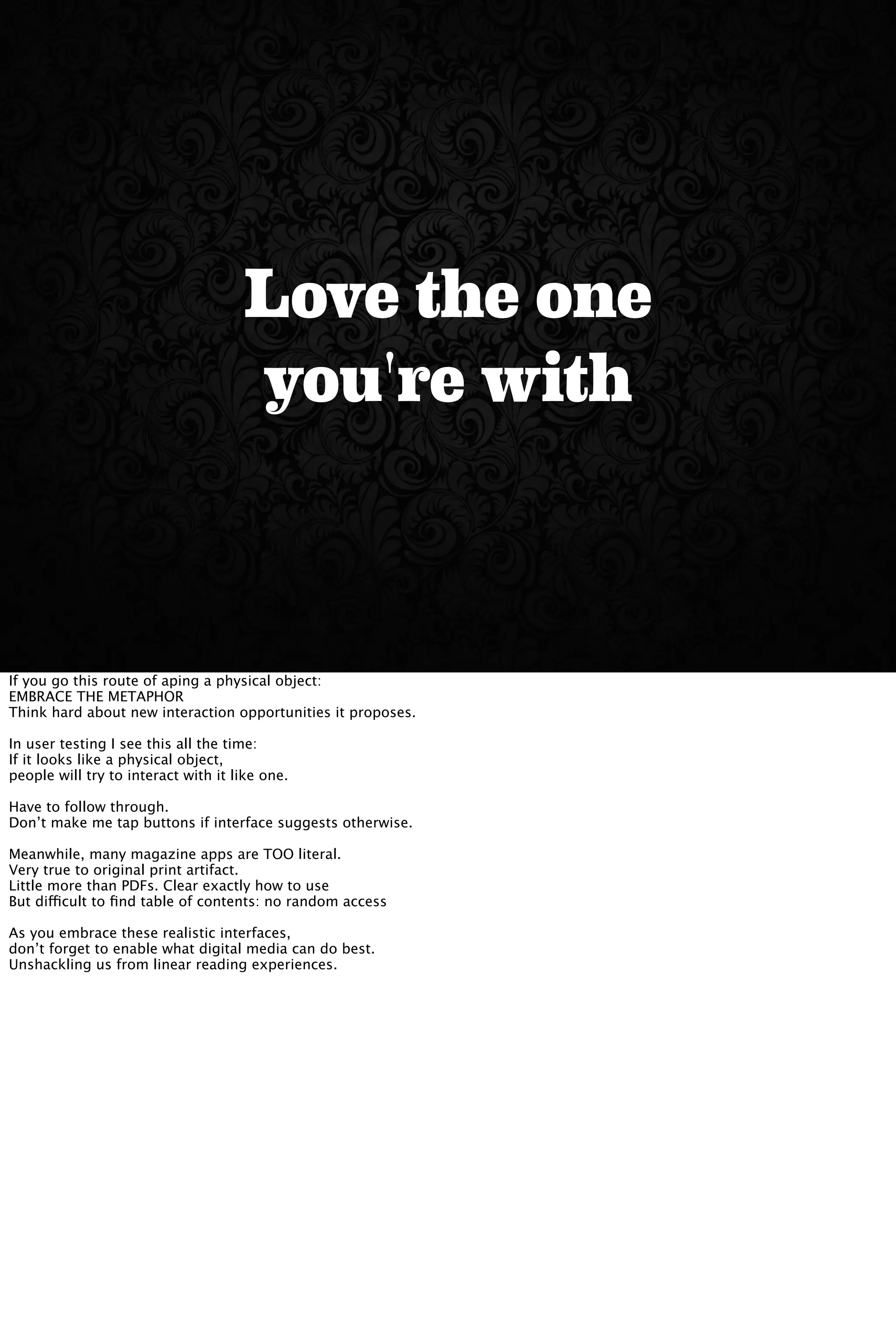 Love the one
you're with
If you go this route of aping a physical object:
EMBRACE THE METAPHOR
Think hard about new interaction opportunities it proposes.
In user testing I see this all the time:
If it looks like a physical object,
people will try to interact with it like one.
Have to follow through.
Don’t make me tap buttons if interface suggests otherwise.
Meanwhile, many magazine apps are TOO literal.
Very true to original print artifact.
Little more than PDFs. Clear exactly how to use
But difficult to ﬁnd table of contents: no random access
As you embrace these realistic interfaces,
don’t forget to enable what digital media can do best.
Unshackling us from linear reading experiences.
 