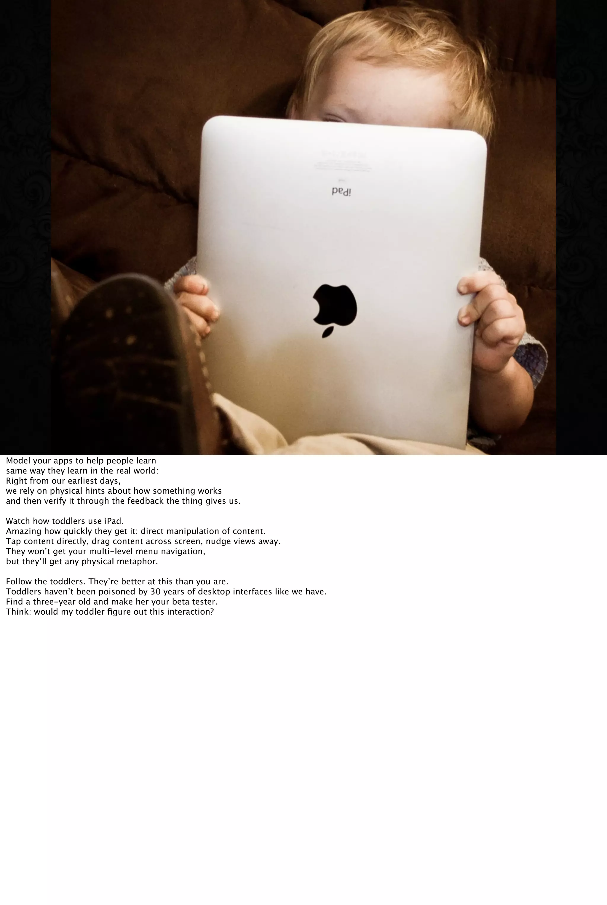 Model your apps to help people learn
same way they learn in the real world:
Right from our earliest days,
we rely on physical hints about how something works
and then verify it through the feedback the thing gives us.
Watch how toddlers use iPad.
Amazing how quickly they get it: direct manipulation of content.
Tap content directly, drag content across screen, nudge views away.
They won’t get your multi-level menu navigation,
but they’ll get any physical metaphor.
Follow the toddlers. They’re better at this than you are.
Toddlers haven’t been poisoned by 30 years of desktop interfaces like we have.
Find a three-year old and make her your beta tester.
Think: would my toddler ﬁgure out this interaction?
 
