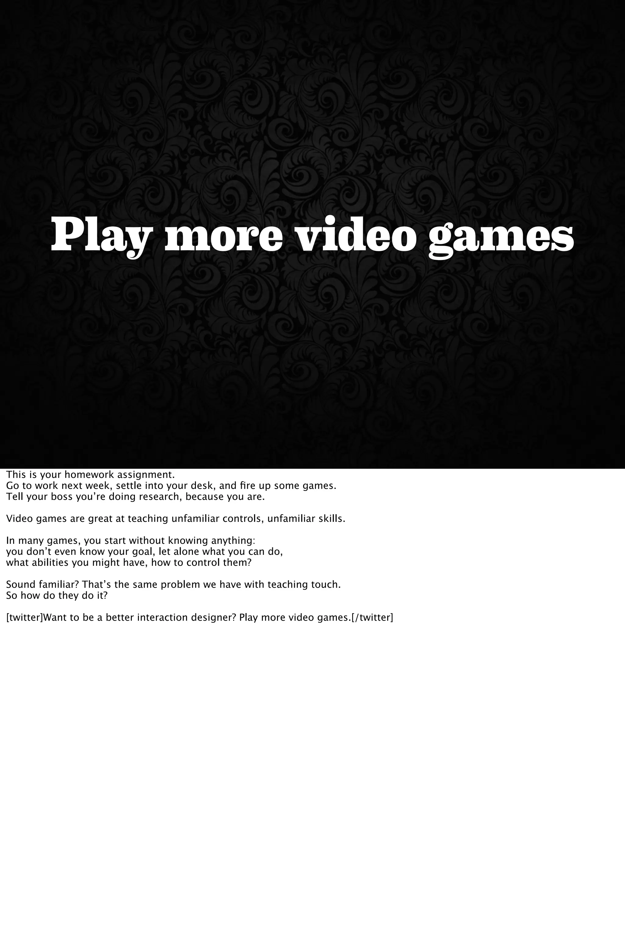 Play more video games
This is your homework assignment.
Go to work next week, settle into your desk, and ﬁre up some games.
Tell your boss you’re doing research, because you are.
Video games are great at teaching unfamiliar controls, unfamiliar skills.
In many games, you start without knowing anything:
you don’t even know your goal, let alone what you can do,
what abilities you might have, how to control them?
Sound familiar? That’s the same problem we have with teaching touch.
So how do they do it?
[twitter]Want to be a better interaction designer? Play more video games.[/twitter]
 
