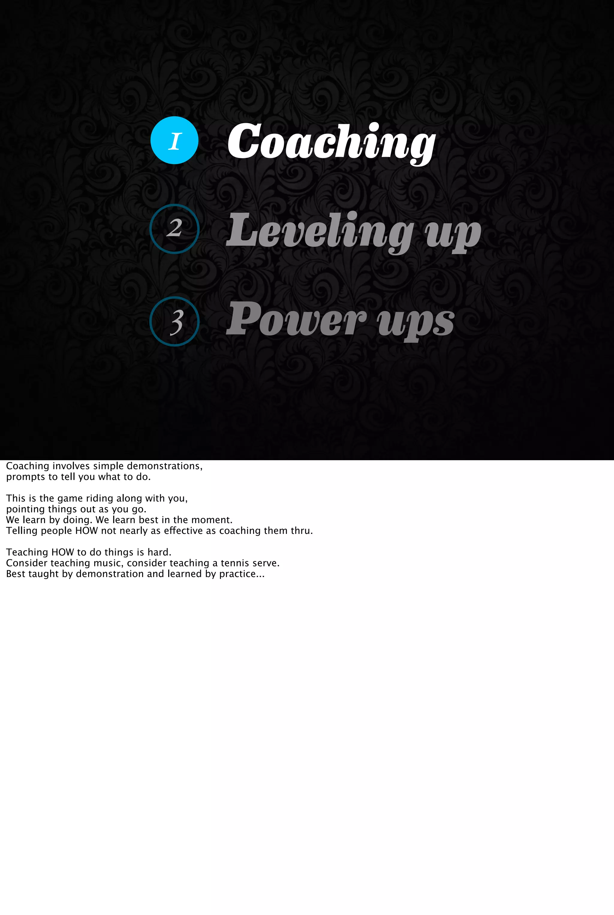 Coaching
Leveling up
Power ups
1
2
3
Coaching involves simple demonstrations,
prompts to tell you what to do.
This is the game riding along with you,
pointing things out as you go.
We learn by doing. We learn best in the moment.
Telling people HOW not nearly as effective as coaching them thru.
Teaching HOW to do things is hard.
Consider teaching music, consider teaching a tennis serve.
Best taught by demonstration and learned by practice...
 