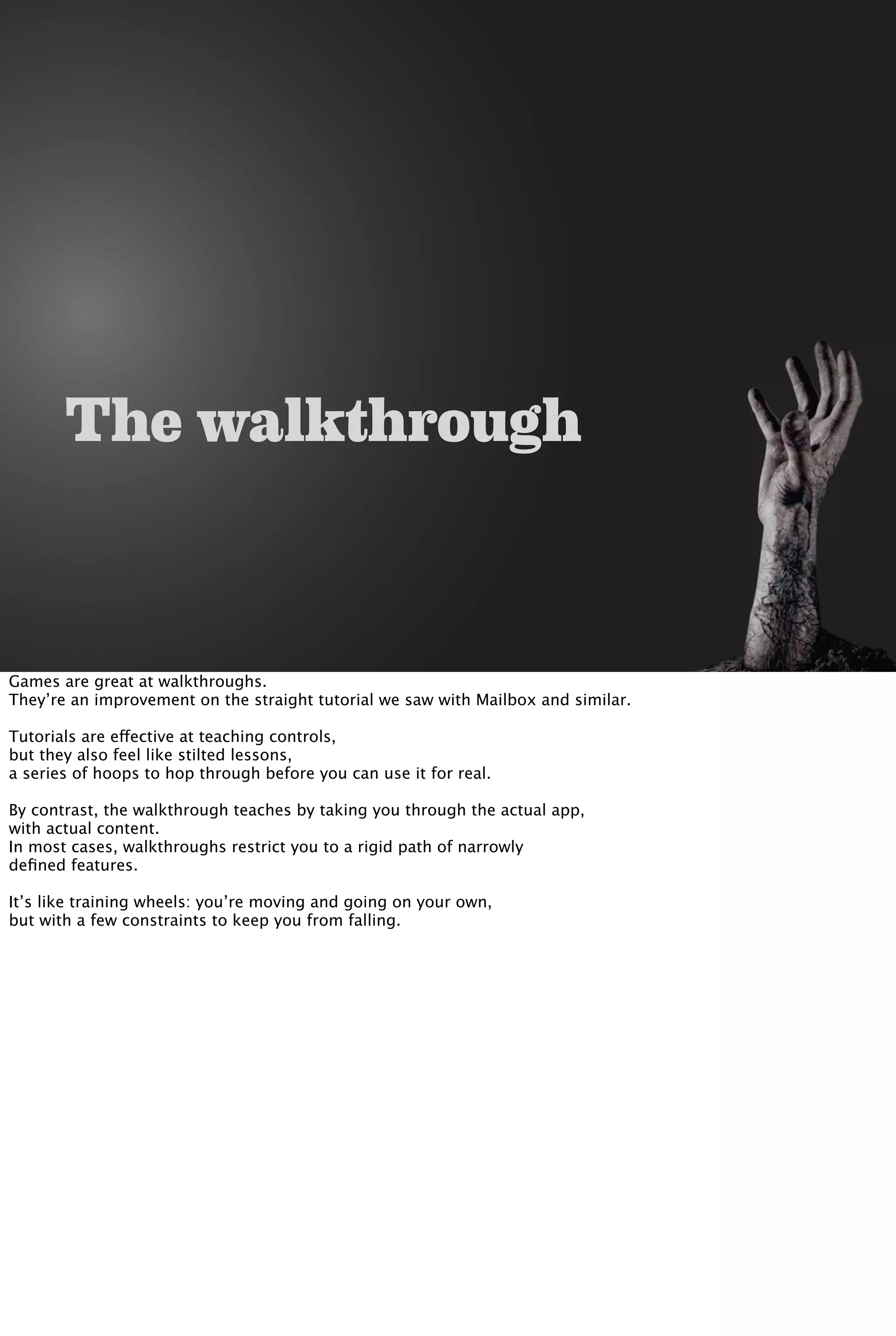 The walkthrough
Games are great at walkthroughs.
They’re an improvement on the straight tutorial we saw with Mailbox and similar.
Tutorials are effective at teaching controls,
but they also feel like stilted lessons,
a series of hoops to hop through before you can use it for real.
By contrast, the walkthrough teaches by taking you through the actual app,
with actual content.
In most cases, walkthroughs restrict you to a rigid path of narrowly
deﬁned features.
It’s like training wheels: you’re moving and going on your own,
but with a few constraints to keep you from falling.
 