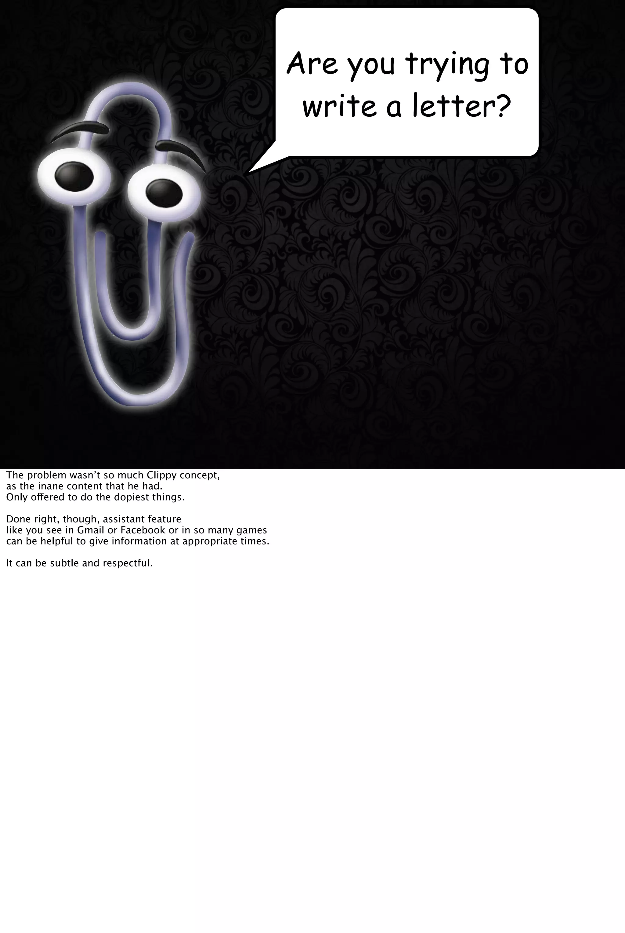 Are you trying to
write a letter?
The problem wasn’t so much Clippy concept,
as the inane content that he had.
Only offered to do the dopiest things.
Done right, though, assistant feature
like you see in Gmail or Facebook or in so many games
can be helpful to give information at appropriate times.
It can be subtle and respectful.
 