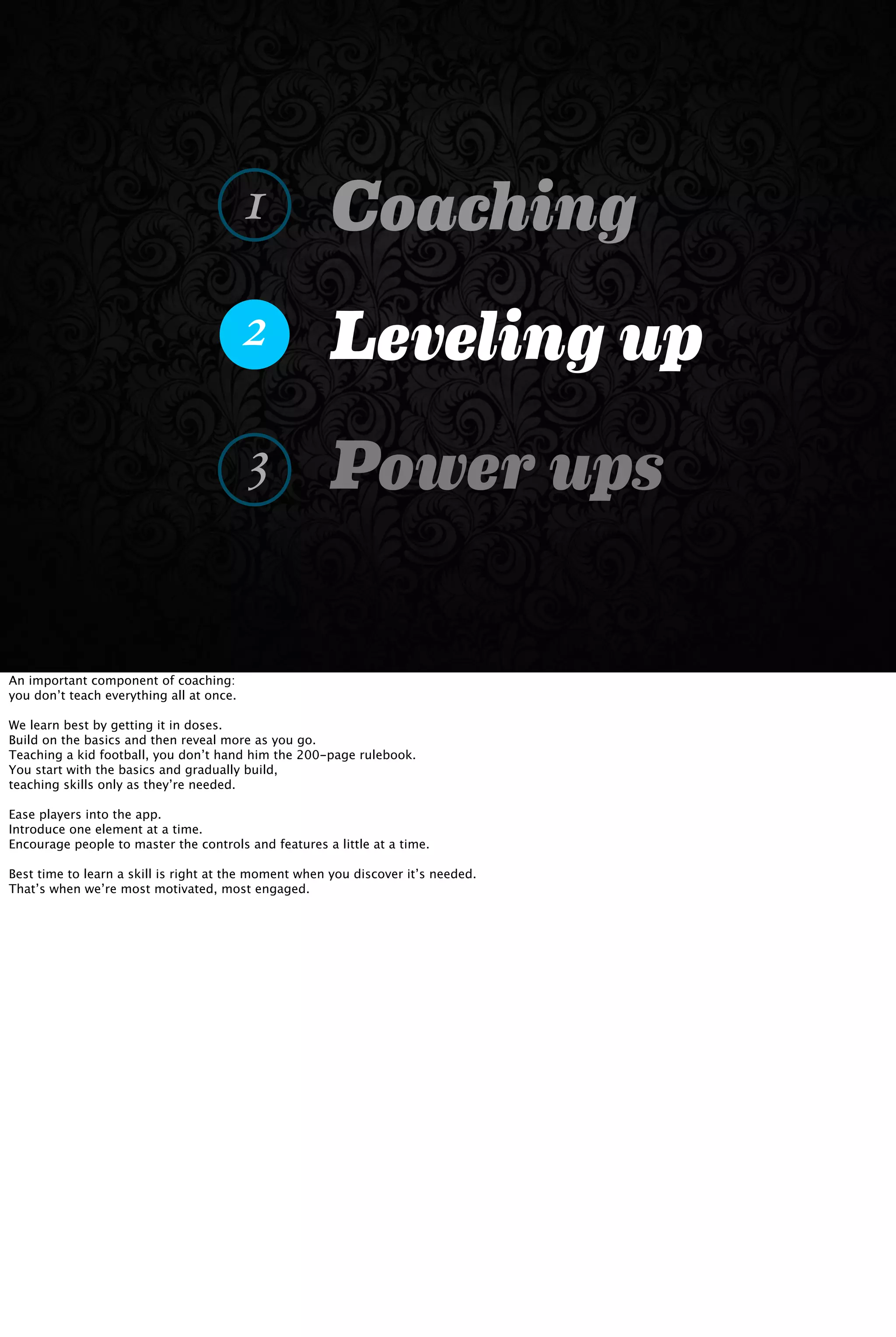 Coaching
Leveling up
Power ups
1
2
3
An important component of coaching:
you don’t teach everything all at once.
We learn best by getting it in doses.
Build on the basics and then reveal more as you go.
Teaching a kid football, you don’t hand him the 200-page rulebook.
You start with the basics and gradually build,
teaching skills only as they’re needed.
Ease players into the app.
Introduce one element at a time.
Encourage people to master the controls and features a little at a time.
Best time to learn a skill is right at the moment when you discover it’s needed.
That’s when we’re most motivated, most engaged.
 