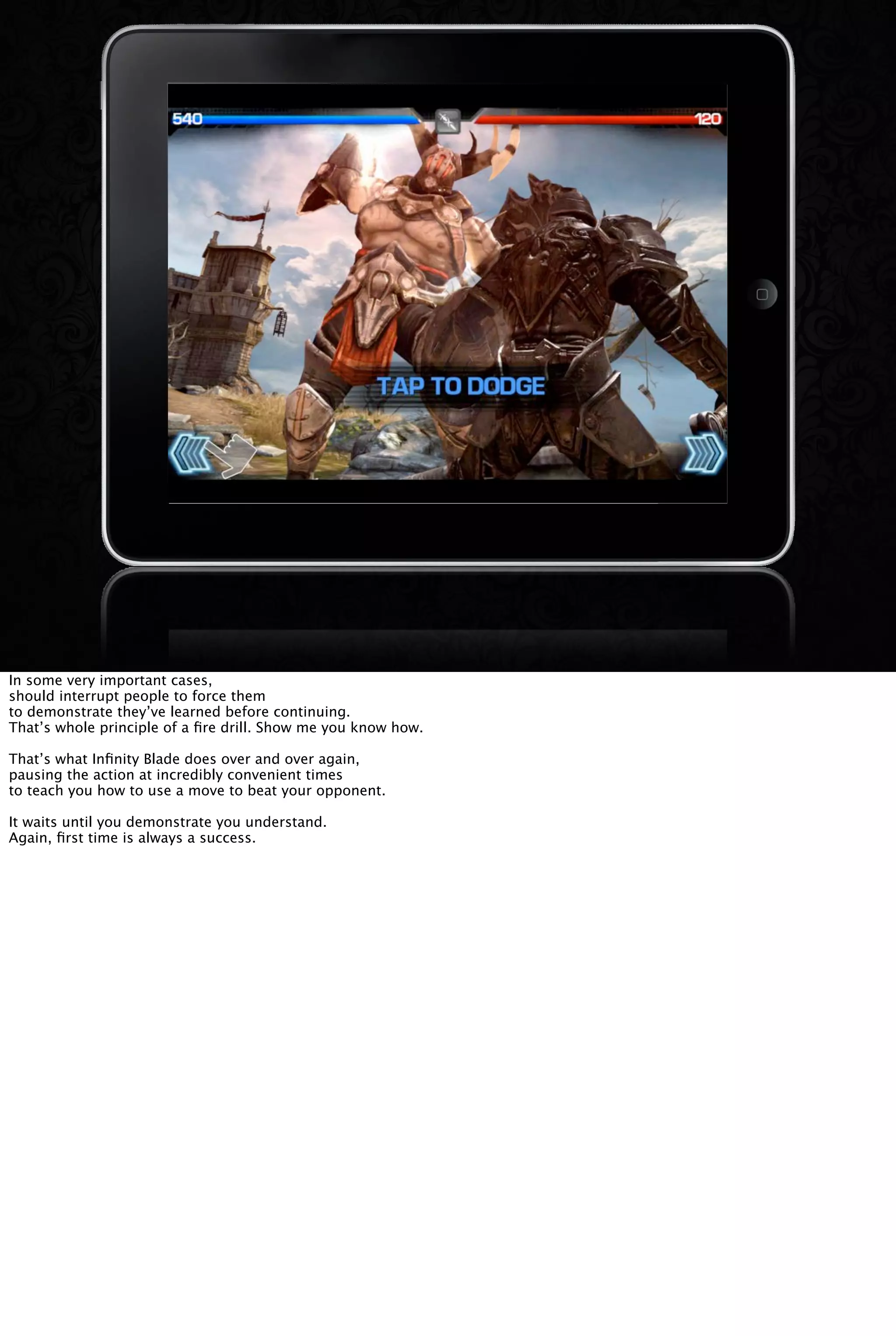 In some very important cases,
should interrupt people to force them
to demonstrate they’ve learned before continuing.
That’s whole principle of a ﬁre drill. Show me you know how.
That’s what Inﬁnity Blade does over and over again,
pausing the action at incredibly convenient times
to teach you how to use a move to beat your opponent.
It waits until you demonstrate you understand.
Again, ﬁrst time is always a success.
 