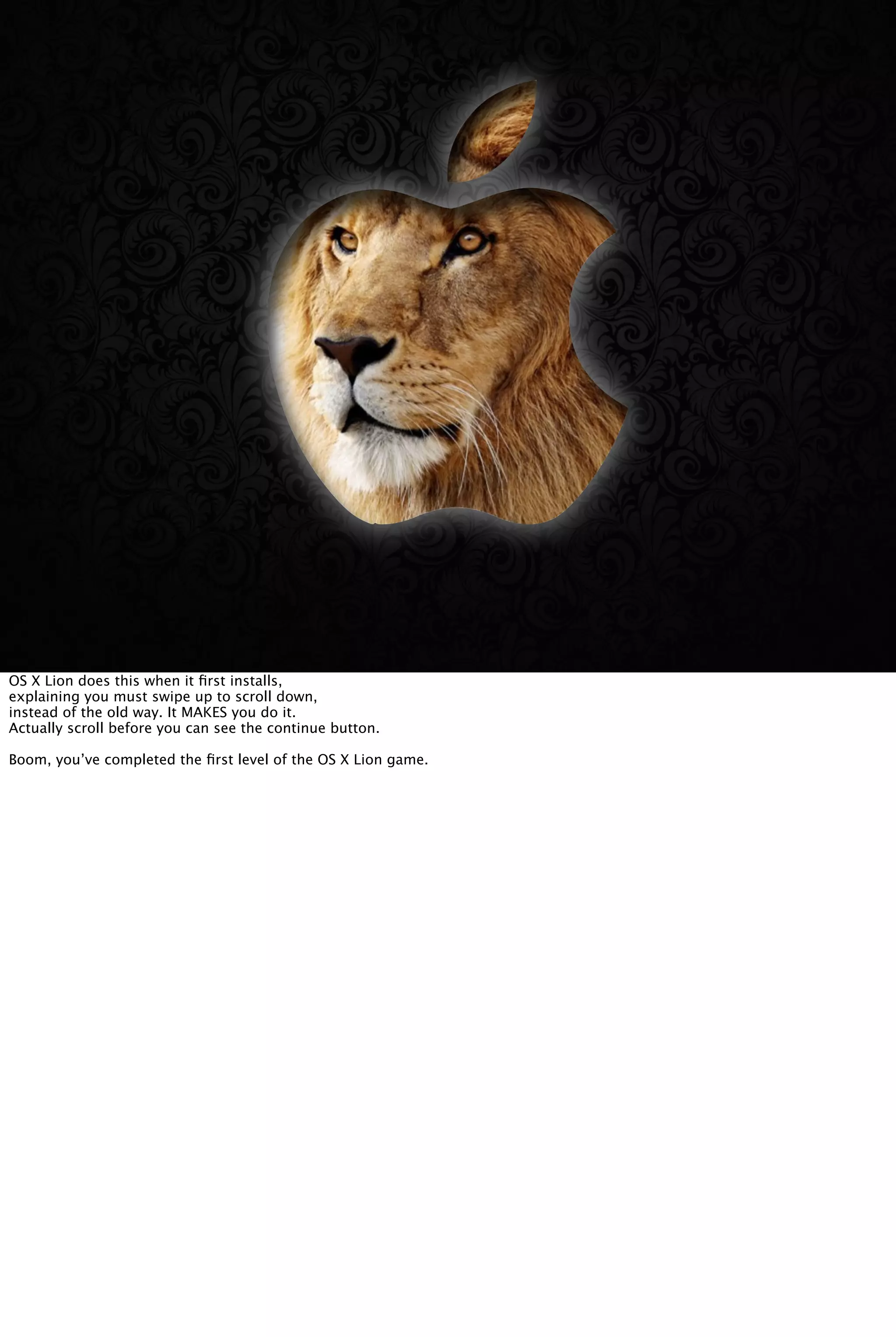 OS X Lion does this when it ﬁrst installs,
explaining you must swipe up to scroll down,
instead of the old way. It MAKES you do it.
Actually scroll before you can see the continue button.
Boom, you’ve completed the ﬁrst level of the OS X Lion game.
 