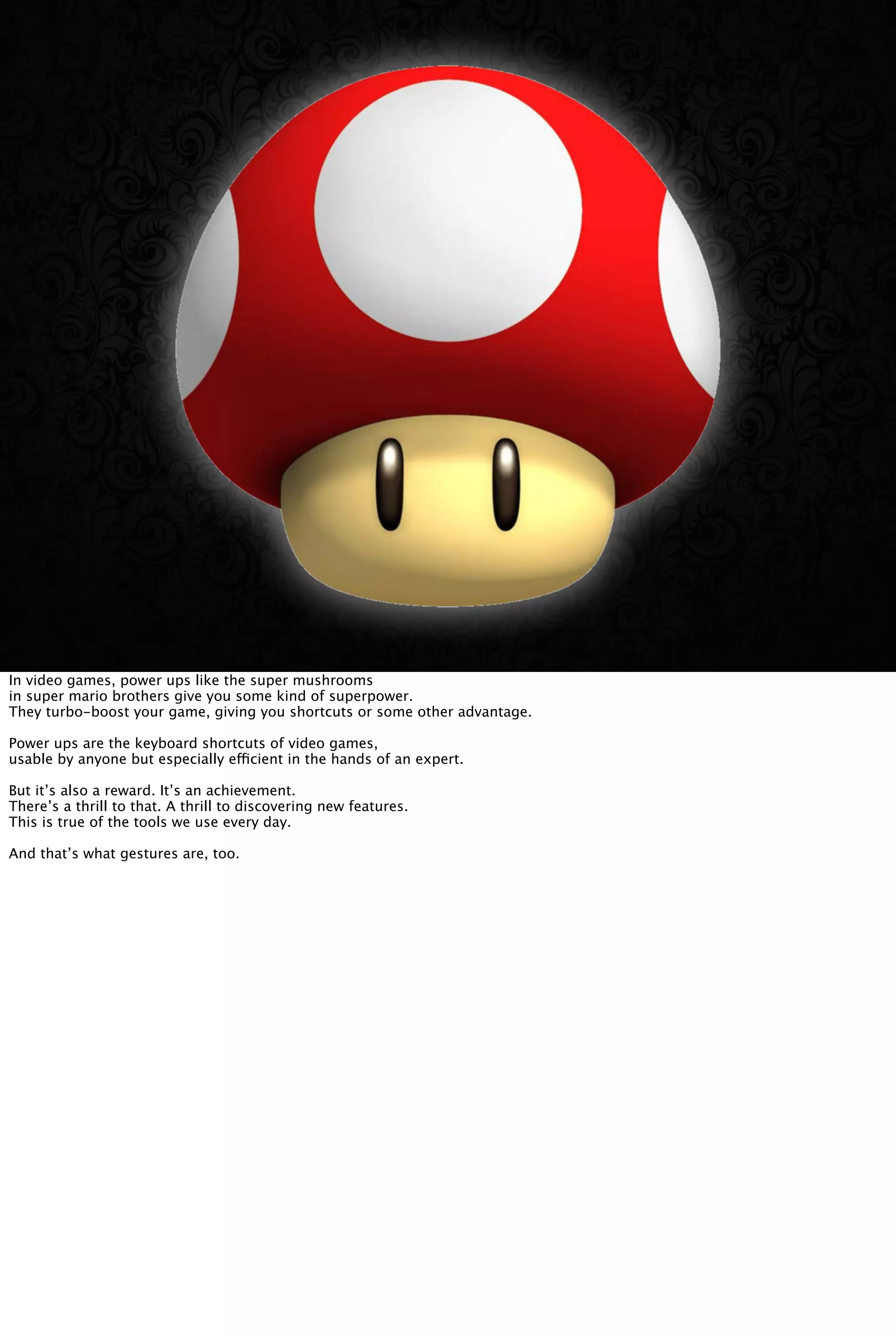 In video games, power ups like the super mushrooms
in super mario brothers give you some kind of superpower.
They turbo-boost your game, giving you shortcuts or some other advantage.
Power ups are the keyboard shortcuts of video games,
usable by anyone but especially efficient in the hands of an expert.
But it’s also a reward. It’s an achievement.
There’s a thrill to that. A thrill to discovering new features.
This is true of the tools we use every day.
And that’s what gestures are, too.
 