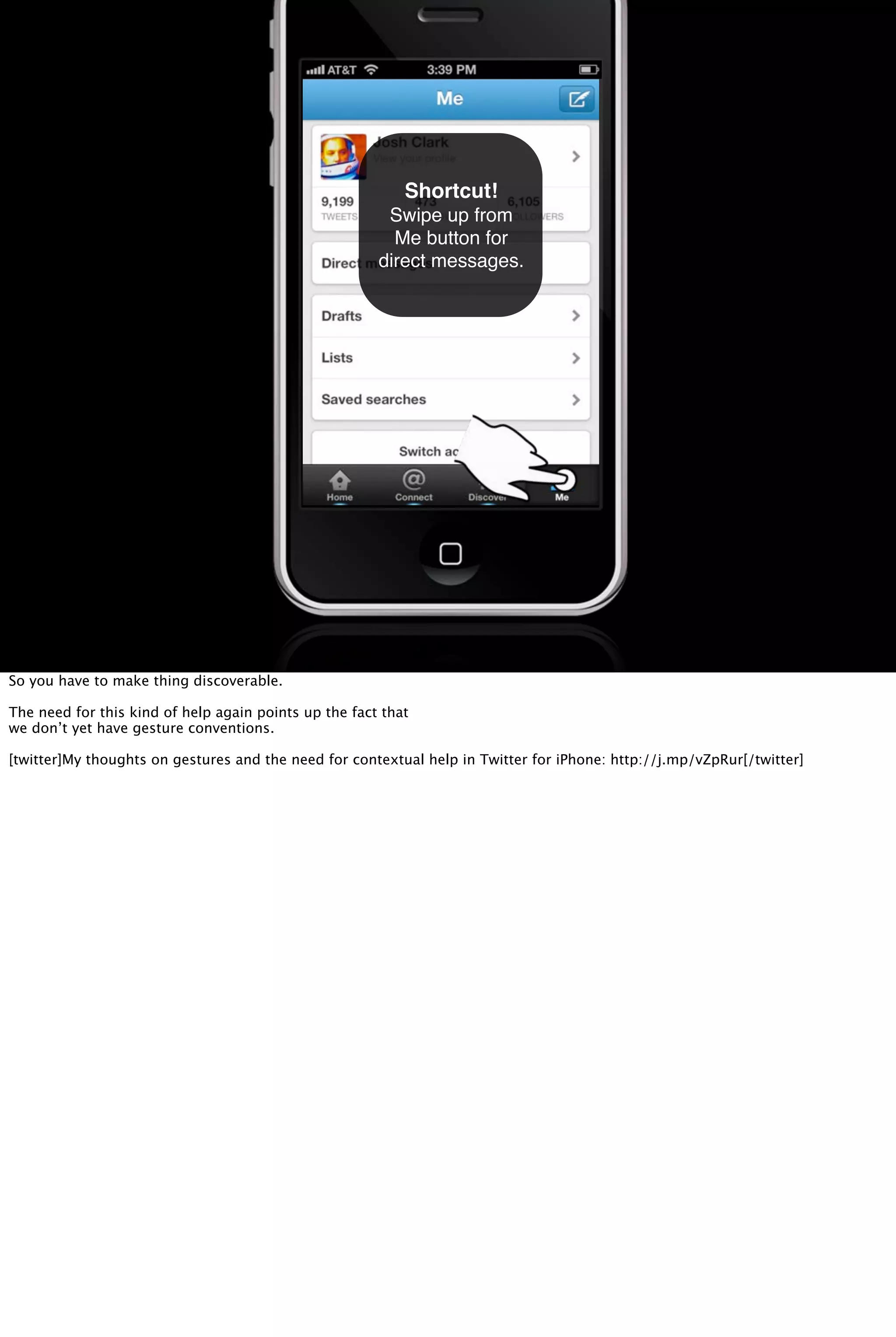 Shortcut!
Swipe up from
Me button for
direct messages.
So you have to make thing discoverable.
The need for this kind of help again points up the fact that
we don’t yet have gesture conventions.
[twitter]My thoughts on gestures and the need for contextual help in Twitter for iPhone: http://j.mp/vZpRur[/twitter]
 