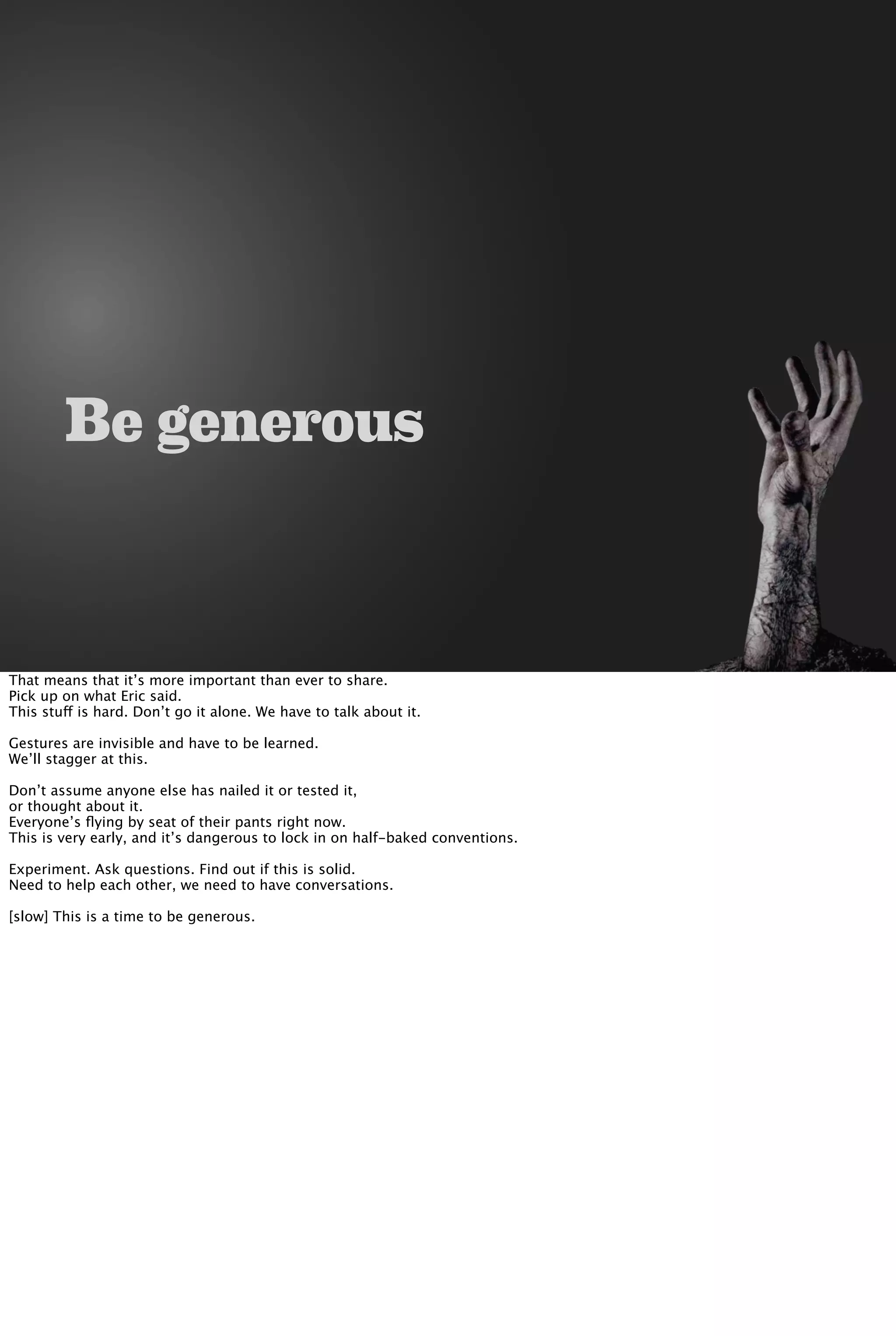 Be generous
That means that it’s more important than ever to share.
Pick up on what Eric said.
This stuff is hard. Don’t go it alone. We have to talk about it.
Gestures are invisible and have to be learned.
We’ll stagger at this.
Don’t assume anyone else has nailed it or tested it,
or thought about it.
Everyone’s ﬂying by seat of their pants right now.
This is very early, and it’s dangerous to lock in on half-baked conventions.
Experiment. Ask questions. Find out if this is solid.
Need to help each other, we need to have conversations.
[slow] This is a time to be generous.
 