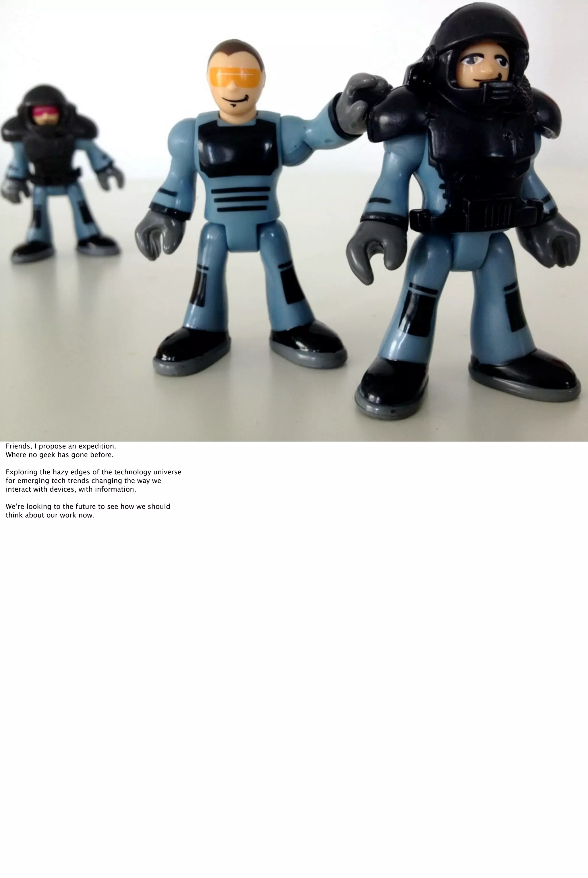 Friends, I propose an expedition.
Where no geek has gone before.
Exploring the hazy edges of the technology universe
for emerging tech trends changing the way we
interact with devices, with information.
We’re looking to the future to see how we should
think about our work now.
 