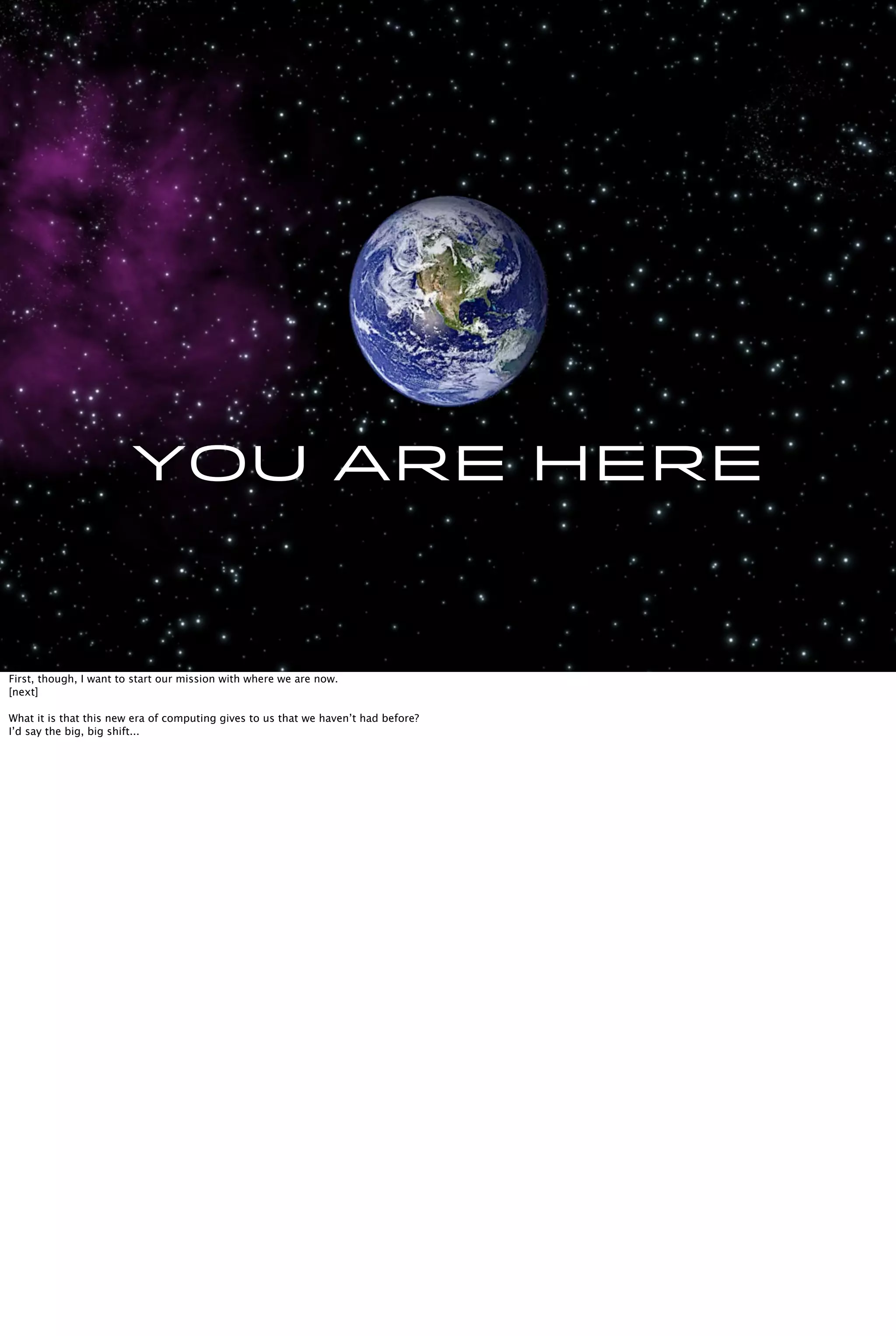 You are here
First, though, I want to start our mission with where we are now.
[next]
What it is that this new era of computing gives to us that we haven’t had before?
I’d say the big, big shift...
 