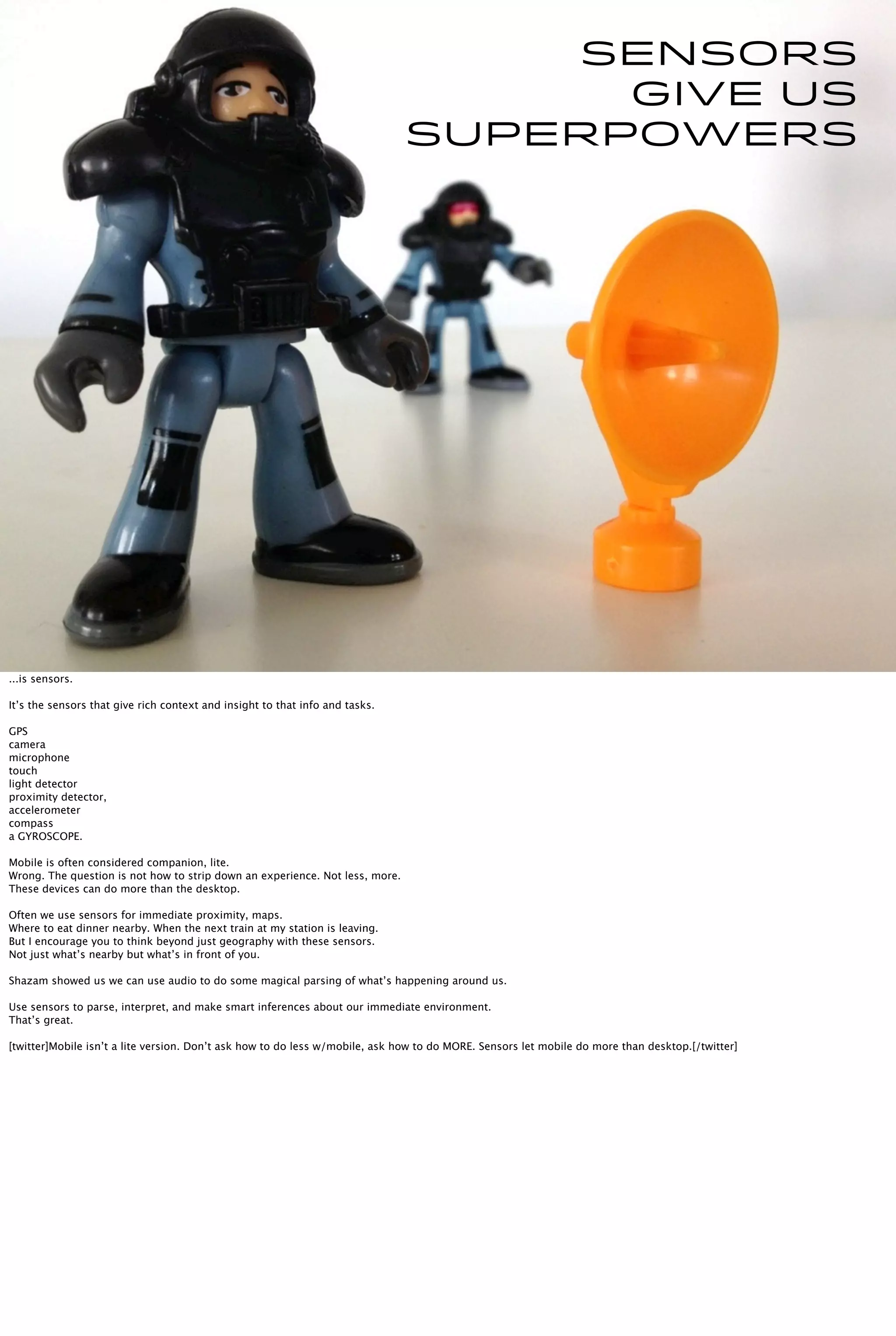 Sensors are
the
superpowers.
SENSORS
give us
SUPERPOWERS
...is sensors.
It’s the sensors that give rich context and insight to that info and tasks.
GPS
camera
microphone
touch
light detector
proximity detector,
accelerometer
compass
a GYROSCOPE.
Mobile is often considered companion, lite.
Wrong. The question is not how to strip down an experience. Not less, more.
These devices can do more than the desktop.
Often we use sensors for immediate proximity, maps.
Where to eat dinner nearby. When the next train at my station is leaving.
But I encourage you to think beyond just geography with these sensors.
Not just what’s nearby but what’s in front of you.
Shazam showed us we can use audio to do some magical parsing of what’s happening around us.
Use sensors to parse, interpret, and make smart inferences about our immediate environment.
That’s great.
[twitter]Mobile isn’t a lite version. Don’t ask how to do less w/mobile, ask how to do MORE. Sensors let mobile do more than desktop.[/twitter]
 