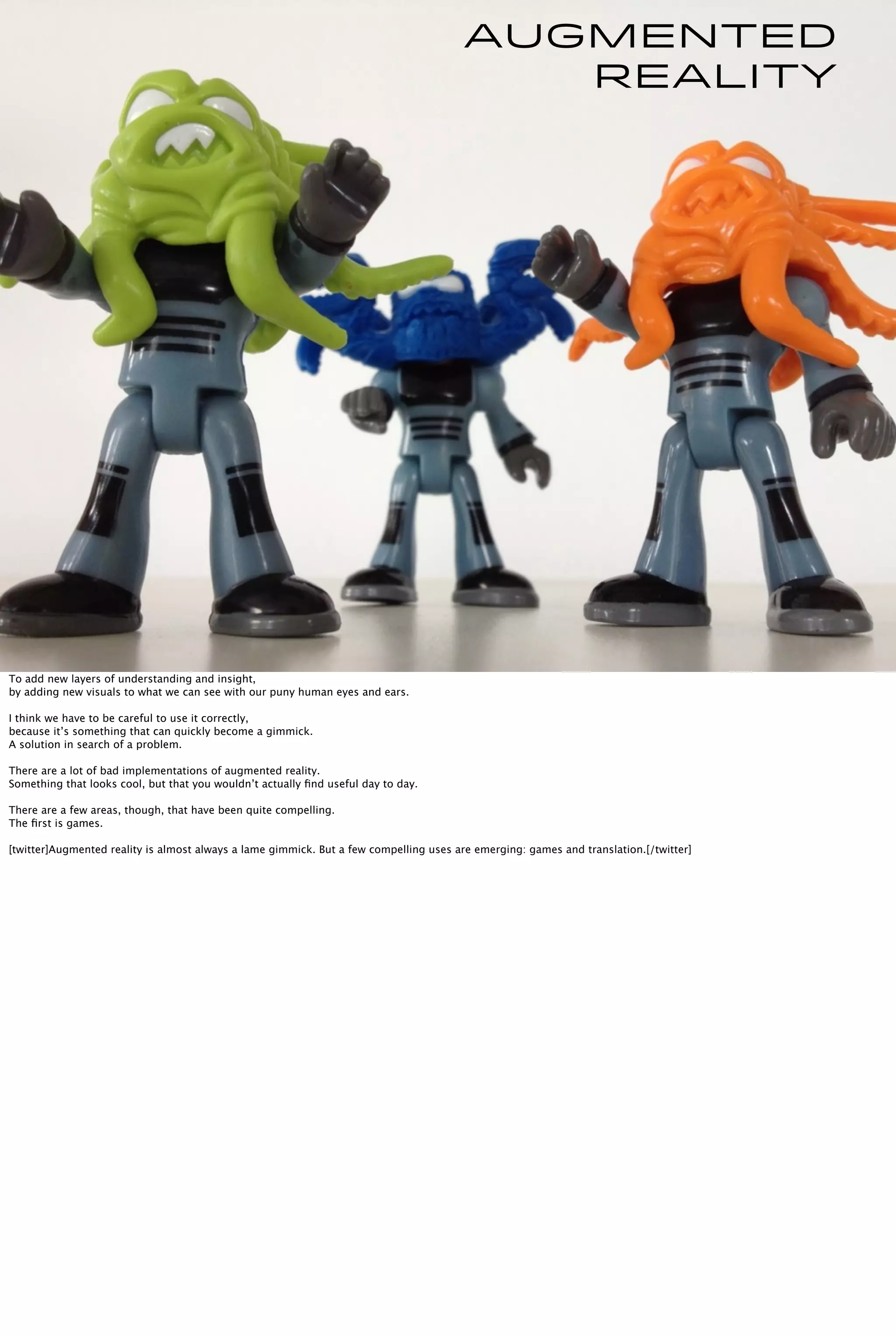 Augmented
Reality
To add new layers of understanding and insight,
by adding new visuals to what we can see with our puny human eyes and ears.
I think we have to be careful to use it correctly,
because it’s something that can quickly become a gimmick.
A solution in search of a problem.
There are a lot of bad implementations of augmented reality.
Something that looks cool, but that you wouldn’t actually ﬁnd useful day to day.
There are a few areas, though, that have been quite compelling.
The ﬁrst is games.
[twitter]Augmented reality is almost always a lame gimmick. But a few compelling uses are emerging: games and translation.[/twitter]
 