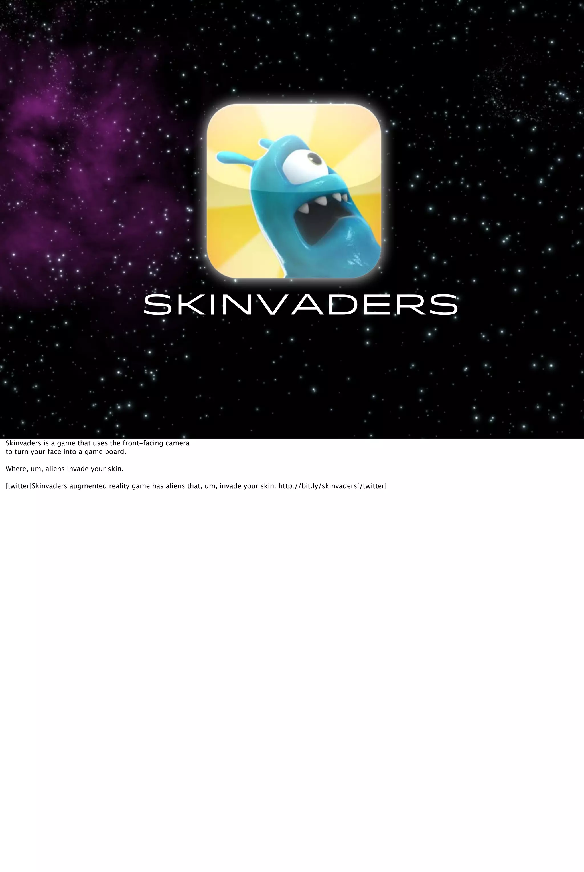 Skinvaders
Skinvaders is a game that uses the front-facing camera
to turn your face into a game board.
Where, um, aliens invade your skin.
[twitter]Skinvaders augmented reality game has aliens that, um, invade your skin: http://bit.ly/skinvaders[/twitter]
 