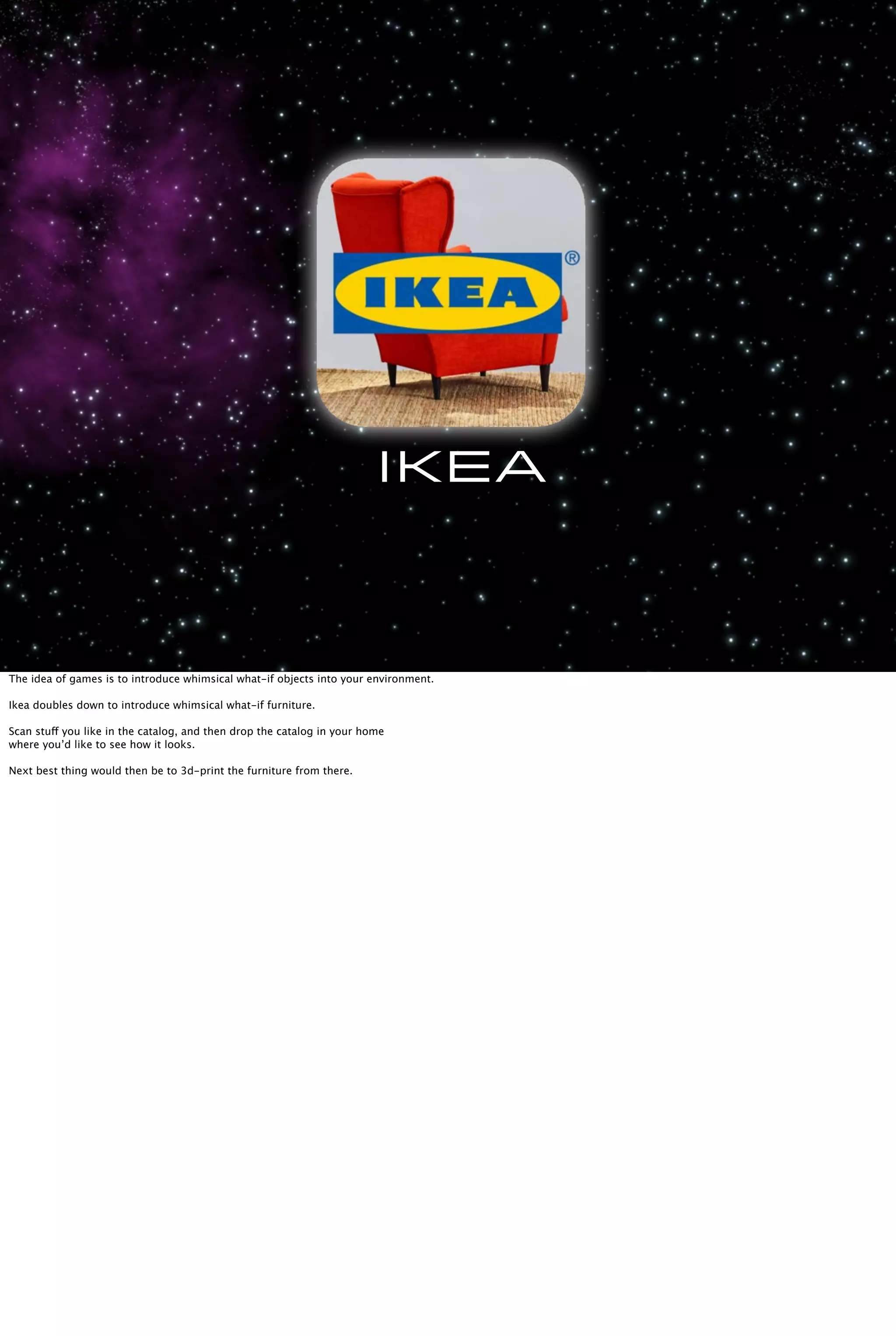 Ikea
The idea of games is to introduce whimsical what-if objects into your environment.
Ikea doubles down to introduce whimsical what-if furniture.
Scan stuff you like in the catalog, and then drop the catalog in your home
where you’d like to see how it looks.
Next best thing would then be to 3d-print the furniture from there.
 